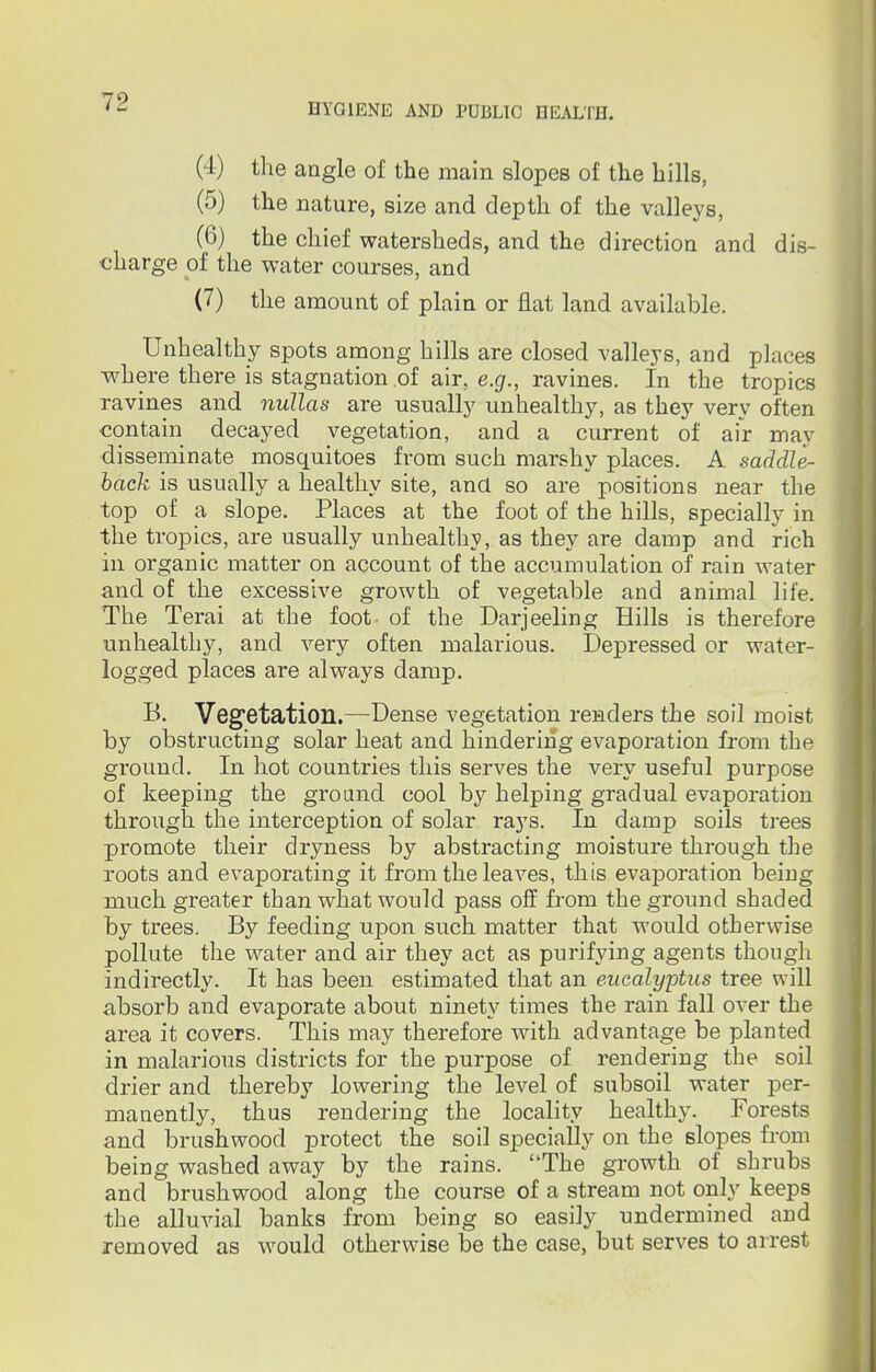 (4) the angle of the main slopes of the hills, (5) the nature, size and depth of the valleys, (6) the chief watersheds, and the direction and dis- charge of the water courses, and (7) the amount of plain or flat land available. Unhealthy spots among hills are closed valleys, and places where there is stagnation of air, e.g., ravines, in the tropics ravines and nullas are usually unhealthy, as they very often contain decayed vegetation, and a current of air may disseminate mosquitoes from such marshy places. A saddle- back is usually a healthy site, ana so are positions near the top of a slope. Places at the foot of the hills, specially in the tropics, are usually unhealthy, as they are damp and rich in organic matter on account of the accumulation of rain water and of the excessive growth of vegetable and animal life. The Terai at the foot- of the Darjeeling Hills is therefore unhealthy, and very often malai-ious. Depressed or water- logged places are always damp. B. Vegetation.—Dense vegetation renders the soil moist by obstructing solar heat and hindering evaporation from the ground. In hot countries this serves the very useful purpose of keeping the ground cool by helping gradual evaporation through the interception of solar rays. In damp soils trees promote their dryness by abstracting moisture through the roots and evaporating it from the leaves, this evaporation being much greater than what would pass off from the ground shaded by trees. By feeding upon such matter that would otherwise pollute the water and air they act as purifying agents though indirectly. It has been estimated that an eucalyptus tree will absorb and evaporate about ninety times the rain fall over the area it covers. This may therefore with advantage be planted in malarious districts for the purpose of rendering the soil drier and thereby lowering the level of subsoil water per- manently, thus rendering the locality healthy. Forests and brushwood protect the soil specially on the slopes from being washed away by the rains. The growth of shrubs and brushwood along the course of a stream not only keeps the alluvial banks from being so easily undermined and removed as would otherwise be the case, but serves to arrest