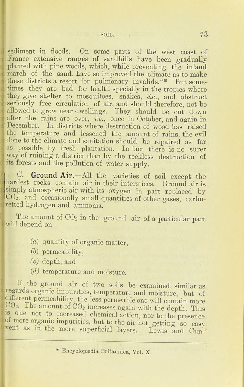 j sediment in floods. On some parts of the west coast of France extensive ranges of sandhills have been gradually ■j planted with pine woods, which, while preventing the inland I march of the sand, have so improved the climate as to make i these districts a resort for pulmonary invalids.* But some- i times they are bad for health specially in the tropics where I they give shelter to mosquitoes, snakes, &c, and obstruct it seriously free circulation of air, and should therefore, not be I allowed to grow near dwellings. They should be cut down 6 after the rains are over, i.e., once in October, and again in Bj December. In districts where destruction of wood has raised I the temperature and lessened the amount of rains, the evil i done to the climate and sanitation should be repaired as far as possible by fresh plantation. In fact there is no surer i way of ruining a district than by the reckless destruction of t its forests and the pollution of water supply. 0. Ground Air.—All the varieties of soil except the hardest rocks contain air in their interstices. Ground air is simply atmospheric air with its oxygen in part replaced by C02, and occasionally small quantities of other gases, carbu- s retted hydrogen and ammonia. The amount of C02 in the ground air of a particular part I will depend on (a) quantity of organic matter, (b) permeability, (c) depth, and (d) temperature and moisture. If the ground air of two soils be examined, similar as regards organic impurities, temperature and moisture, but of ditterent permeability, the less permeable one will contain lore OUs. lhe amount of C02 increases again with the depth. This is due not to increased chemical action, nor to the presence ot more organic impurities, but to the air not getting so easv tvent as in the more superficial lavers. Lewis and Cun- * Encyclopaedia Britannica, Vol. X.
