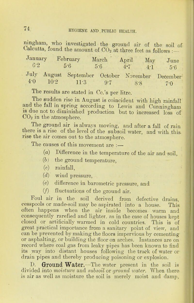 HYGIENE AND PUBLIC HEALTH. ningham who investigated the ground air of the soil of Calcutta, found the amount of C02 at three feet as follows :- January February March ' April May June 6*2 5-6 5-6 4-7 41 5'6 July August September October November December 4-0 10-2 H-3 9-7 8-8 7'0 The results are stated in Cc.'s per litre. The sudden rise in August is coincident with high rainfall and the fall in spring according to Lewis and Cunningham is due not to diminished production but to increased loss of CO2 in the atmosphere. The ground air is always moving, and after a fall of rain there is a rise of the level of the subsoil water, and with this, rise the air comes out to the atmosphere. The causes of this movement are :— (a) Difference in the temperature of the air and soil, (b) the ground temperature, (c) rainfall, (d) wind pressure, (e) difference in barometric pressure, and (/) fluctuations of the ground air. Foul air in the soil derived from defective drains cesspools or made-soil may be aspirated into a house. This often happens when the air inside becomes warm and consequently rarefied and lighter, as in the case of houses kept closed or artificially warmed in cold countries. This is of great practical importance from a sanitary point of view, and can be prevented by making the floors impervious by cementing or asphalting, or building the floor on arches. Instances are on record where coal gas from leaky pipes has been known to find its way into distant houses following the track of water or drain pipes and thereby producing poisoning or explosion. D. Ground Water.—The water present in the soil is divided into moisture and subsoil or ground icater. When there, is air as well as moisture the soil is merely moist and damp.