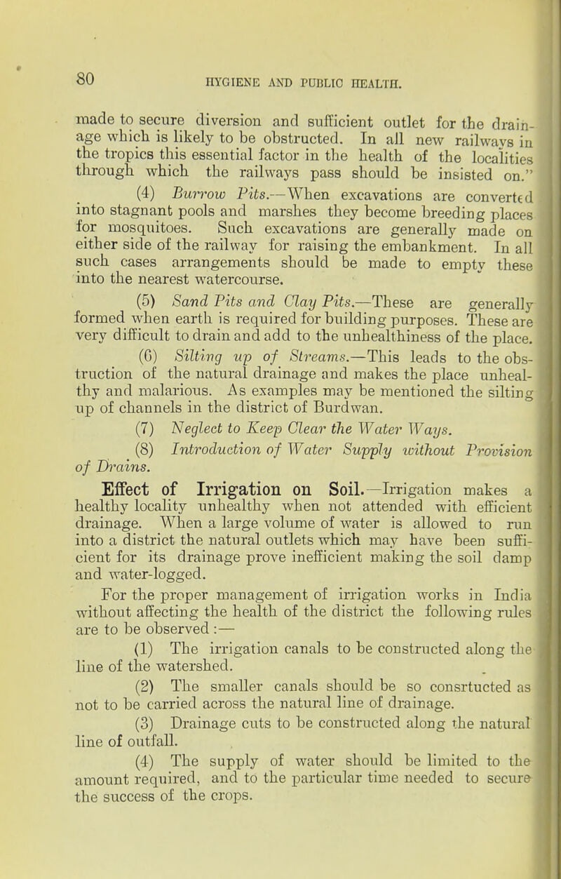 made to secure diversion and sufficient outlet for the drain- age which is likely to be obstructed. In all new railways in the tropics this essential factor in the health of the localities through, which the railways pass should be insisted on. (4) Burrow Pits.—When excavations are converted into stagnant pools and marshes they become breeding places for mosquitoes. Such excavations are generally made on either side of the railway for raising the embankment. In all such, cases arrangements should be made to empty these into the nearest watercourse. (5) Sand Pits and Clay Pits.—These are generally formed when earth is required for building purposes. These are very difficult to drain and add to the unhealthiness of the place. (G) Silting up of Streams.—This leads to the obs- truction of the natural drainage and makes the place unheal- thy and malarious. As examples may be mentioned the silting up of channels in the district of Burdwan. (7) Neglect to Keep Clear the Water Ways. (8) Introduction of Water Supply icithout Provision of Drains. Effect of Irrigation on Soil.—Irrigation makes a healthy locality unhealthy when not attended with efficient drainage. When a large volume of water is allowed to run into a district the natural outlets which may have been suffi- cient for its drainage prove inefficient making the soil damp and water-logged. For the proper management of irrigation works in India without affecting the health of the district the following rules are to be observed :— (1) The irrigation canals to be constructed along the line of the watershed. (2) The smaller canals should be so consrtucted as not to be carried across the natural line of drainage. (3) Drainage cuts to be constructed along the natural line of outfall. (4) The supply of water should be limited to the amount required, and to the particular time needed to secure the success of the crops.