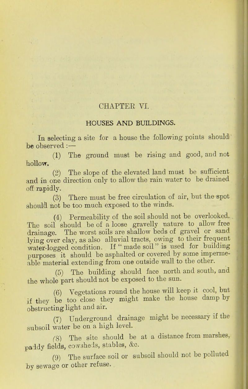 CHAPTER VI. HOUSES AND BUILDINGS. In selecting a site for a house the following points should foe observed:— (1) The ground must be rising and good, and not hollow. (2) The slope of the elevated land must be sufficient and in one direction only to allow the rain water to be drained off rapidly. (3) There must be free circulation of air, but the spot should not be too much exposed to the winds. (4) Permeability of the soil should not be overlooked. The soil should be of a loose gravelly nature to allow free drainage. The worst soils are shallow beds of gravel or sand lying over clay, as also alluvial tracts, owing to their frequent water-logged condition. If  made soil is used for building purposes it should be asphalted or covered by some imperme- able material extending from one outside wall to the other. (5) The building should face north and south, and the whole part should not be exposed to the sun. (6) Vegetations round the house will keep it cool, but if they be too close they might make the house damp by obstructing light and air. (7) Underground drainage might be necessary if the subsoil water be on a high level. (8) The site should be at a distance from marshes, paddy fielda, cowsheds, stables, &c. (9) The surface soil or subsoil should not be polluted by sewage or other refuse.