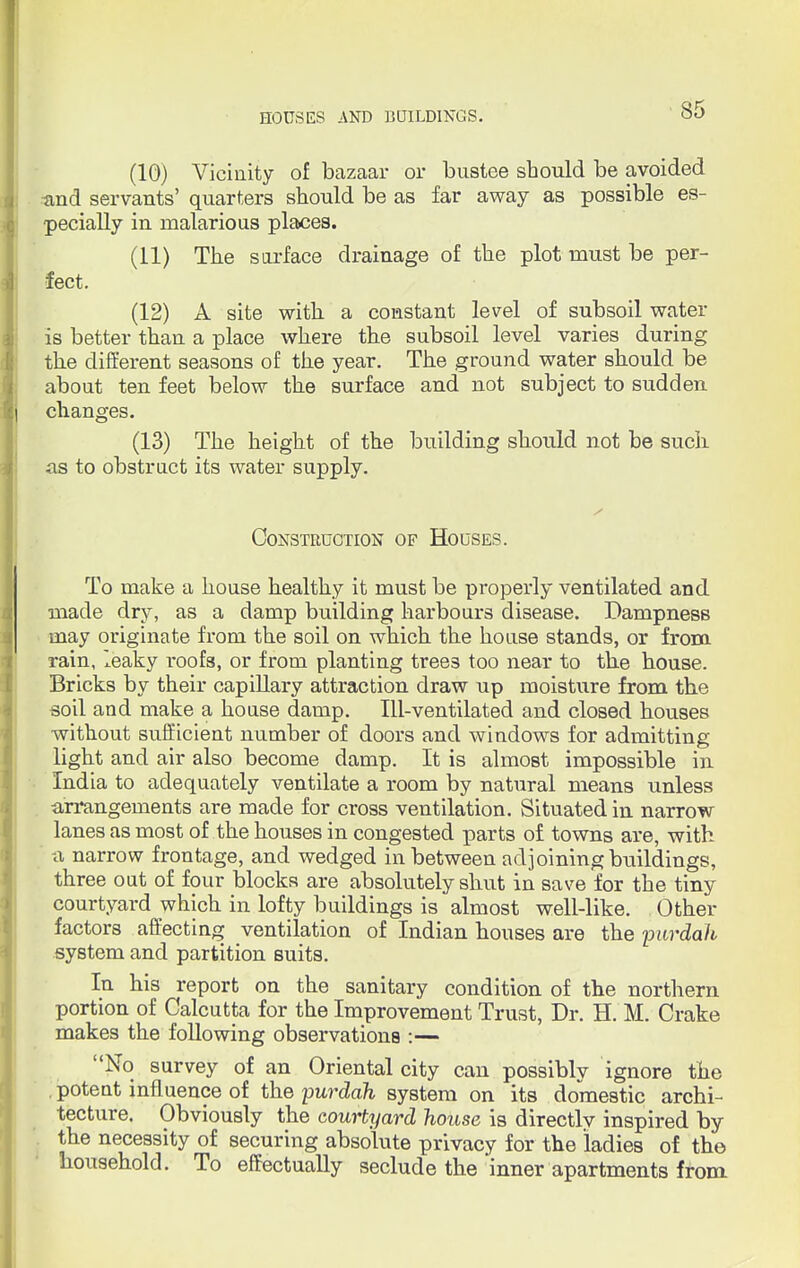 (10) Vicinity of bazaar or bustee should be avoided and servants' quarters should be as far away as possible es- pecially in malarious places. (11) The surface drainage of the plot must be per- fect. (12) A site with a constant level of subsoil water is better than a place where the subsoil level varies during the different seasons of the year. The ground water should be about ten feet below the surface and not subject to sudden changes. (13) The height of the building should not be suck as to obstruct its water supply. Construction of Houses. To make a house healthy it must be properly ventilated and made dry, as a damp building harbours disease. Dampness may originate from the soil on which the house stands, or from rain, leaky i-oofs, or from planting trees too near to the house. Bricks by their capillary attraction draw up moisture from the soil and make a house damp. Ill-ventilated and closed houses without sufficient number of doors and windows for admitting light and air also become damp. It is almost impossible in India to adequately ventilate a room by natural means unless arrangements are made for cross ventilation. Situated in narrow lanes as most of the houses in congested parts of towns are, with -a narrow frontage, and wedged in between adjoining buildings, three out of four blocks are absolutely shut in save for the tiny courtyard which in lofty buildings is almost well-like. Other factors affecting ventilation of Indian houses are the purdah system and partition suits. In his report on the sanitary condition of the northern portion of Calcutta for the Improvement Trust, Dr. H. M. Crake makes the following observations :— No survey of an Oriental city can possiblv ignore the potent influence of the purdah system on its domestic archi- tecture. Obviously the courtyard house is directlv inspired by the necessity of securing absolute privacy for the ladies of the household. To effectually seclude the inner apartments from