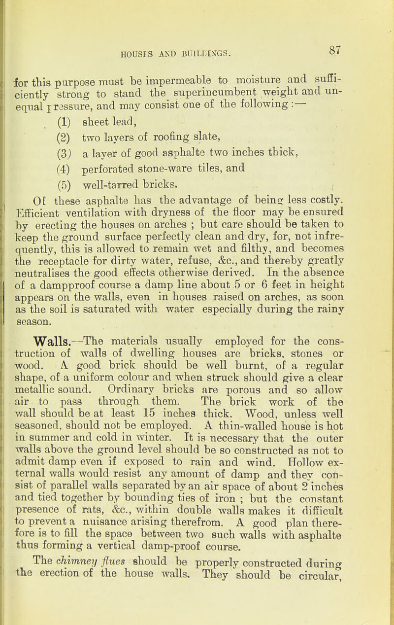 lor this purpose must be impermeable to moisture and suffi- ciently strong to stand the superincumbent weight and un- equal jrassure, and may consist one of the following :— (1) sheet lead, (2) two layers of roofing slate, (3) a layer of good asphalte two inches thick, (4) perforated stone-ware tiles, and (5) well-tarred bricks. Of these asphalte has the advantage of being less costly. Efficient ventilation with dryness of the floor may be ensured by erecting the houses on arches ; but care should be taken to keep the ground surface perfectly clean and dry, for, not infre- quently, this is allowed to remain wet and filthy, and becomes the receptacle for dirty water, refuse, &c, and thereby greatly neutralises the good effects otherwise derived. In the absence of a dampproof course a damp line about 5 or 6 feet in height appears on the walls, even in houses raised on arches, as soon as the soil is saturated with water especially during the rainy season. Walls.—The materials usually employed for the cons- truction of walls of dwelling houses are bricks, stones or wood. A. good brick should be well burnt, of a regular shape, of a uniform colour and when struck should give a clear metallic sound. Ordinary bricks are porous and so allow air to pass through them. The brick work of the wall should be at least 15 inches thick. Wood, unless well seasoned, should not be employed. A thin-walled house is hot in summer and cold in winter. It is necessary that the outer walls above the ground level should be so constructed as not to admit damp even if exposed to rain and wind. Hollow ex- ternal walls would resist any amount of damp and they con- sist of parallel walls separated by an air space of about 2 inches and tied together by bounding ties of iron ; but the constant presence of rats, &c, within double walls makes it difficult to prevent a nuisance arising therefrom. A good plan there- fore is to fill the space between two such walls with asphalte thus forming a vertical damp-proof course. The chimney flues should be properly constructed during the erection of the house walls. They should be circular,