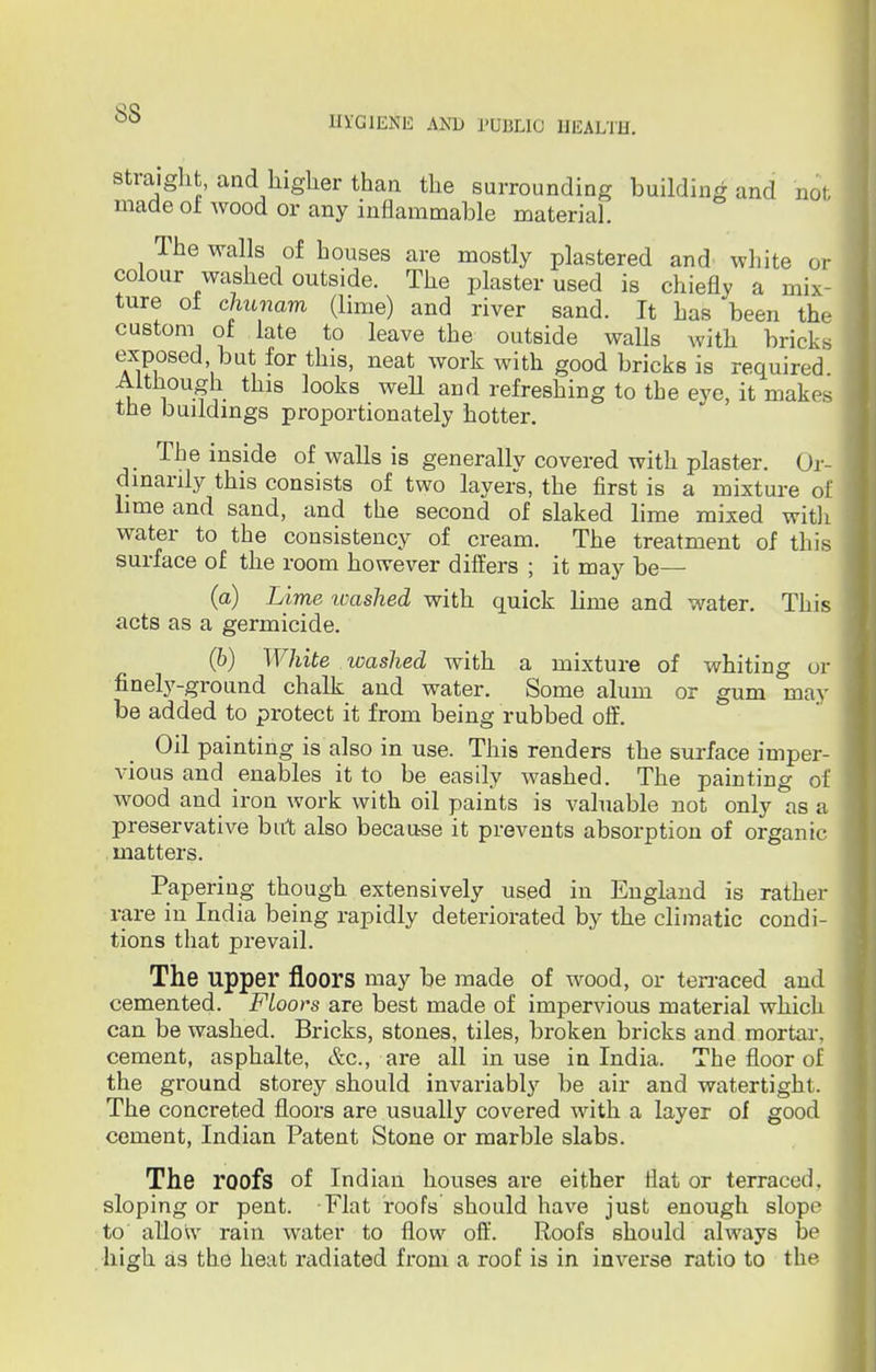 ss HYGIENE AND PUBLIC HEALTH. straight, and higher than the surrounding building and nol made oi wood or any inflammable material. The walls of houses are mostly plastered and white or colour washed outside. The plaster used is chiefly a mix- ture of chunam (lime) and river sand. It has been the custom of late to leave the outside walls with bricks exposed, but for this, neat work with good bricks is required Although this looks weU and refreshing to the eye, it makes the buildings proportionately hotter. The inside of walls is generally covered with plaster. Or- dinarily this consists of two layers, the first is a mixture of lime and sand, and the second of slaked lime mixed with water to the consistency of cream. The treatment of this surface of the room however differs ; it may be— (a) Lime washed with quick lime and water. This acts as a germicide. (b) White washed with a mixture of whiting or finely-ground chalk and water. Some alum or gum may be added to protect it from being rubbed off. Oil painting is also in use. This renders the surface imper- vious and enables it to be easily washed. The painting of wood and iron work with oil paints is valuable not only as a preservative but also because it prevents absorption of organic matters. Papering though extensively used in England is rather rare in India being rapidly deteriorated by the climatic condi- tions that prevail. The upper floors may be made of wood, or terraced and cemented. Floors are best made of impervious material which can be washed. Bricks, stones, tiles, broken bricks and mortar, cement, asphalte, &c, are all in use in India. The floor of the ground storey should invariably be air and watertight. The concreted floors are usually covered with a layer of good cement, Indian Patent Stone or marble slabs. The roofs of Indian houses are either Hat or terraced, sloping or pent. Flat roofs should have just enough slope to' allow rain water to flow off. Roofs should always be high as the heat radiated from a roof is in inverse ratio to the-