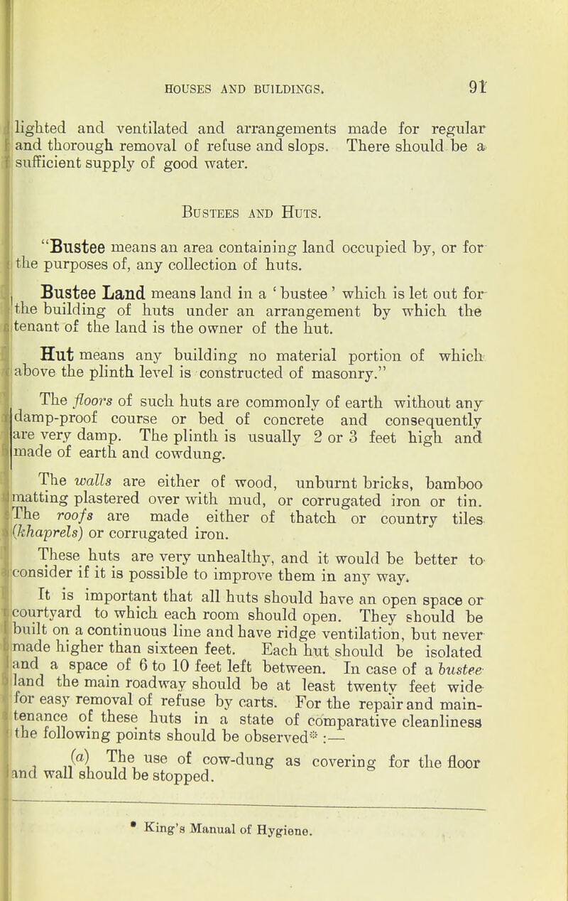 lighted and ventilated and arrangements made for regular and thorough removal of refuse and slops. There should be a sufficient supply of good water. BUSTEES AND HUTS. Blistee means an area containing land occupied by, or for the purposes of, any collection of huts. Bustee Land means land in a ' bustee' which is let out for the building of huts under an arrangement by which the tenant of the land is the owner of the hut. Hut means any building no material portion of which above the plinth level is constructed of masonry. The floors of such huts are commonly of earth without any damp-proof course or bed of concrete and consequently are very damp. The plinth is usually 2 or 3 feet high and made of earth and cowdung. The walls are either of wood, unburnt bricks, bamboo matting plastered over with mud, or corrugated iron or tin. The roofs are made either of thatch or country tiles (khaprels) or corrugated iron. These huts are very unhealthy, and it would be better to consider if it is possible to improve them in any way. It is important that all huts should have an open space or courtyard to which each room should open. They should be built on a continuous line and have ridge ventilation, but never made higher than sixteen feet. Each hut should be isolated and a space of 6 to 10 feet left between. In case of a bustee land the mam roadway should be at least twentv feet wide for easy removal of refuse by carts. For the repair and main- tenance of these huts in a state of comparative cleanliness the following points should be observed* :— Sa\ V1* use of cow-dung as covering for the floor and wall should be stopped. • King's Manual of Hygiene.