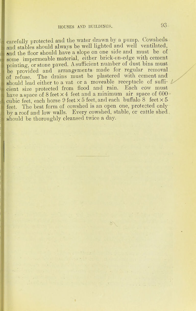 carefully protected and the water drawn by a purnp. Cowsheds and stables should always be well lighted and well ventilated, and the floor should have a slope on one side and must be of some impermeable material, either brick-on-edge with cement pointing, or stone paved. Asufficient number of dust bins must be provided and arrangements made for regular removal of refuse. The drains must be plastered with cement and should lead either to a vat or a moveable receptacle of suffi- cient size protected from flood and rain. Each cow must have a space of 8 feet x 4 feet and a minimum air space of 600 1 cubic feet, each horse 9 feet x 5 feet, and each buffalo 8 feet x 5 feet. The best form of cowshed is an open one, protected only by a roof and low walls. Every cowshed, stable, or cattle shed, should be thoroughly cleansed twice a day.