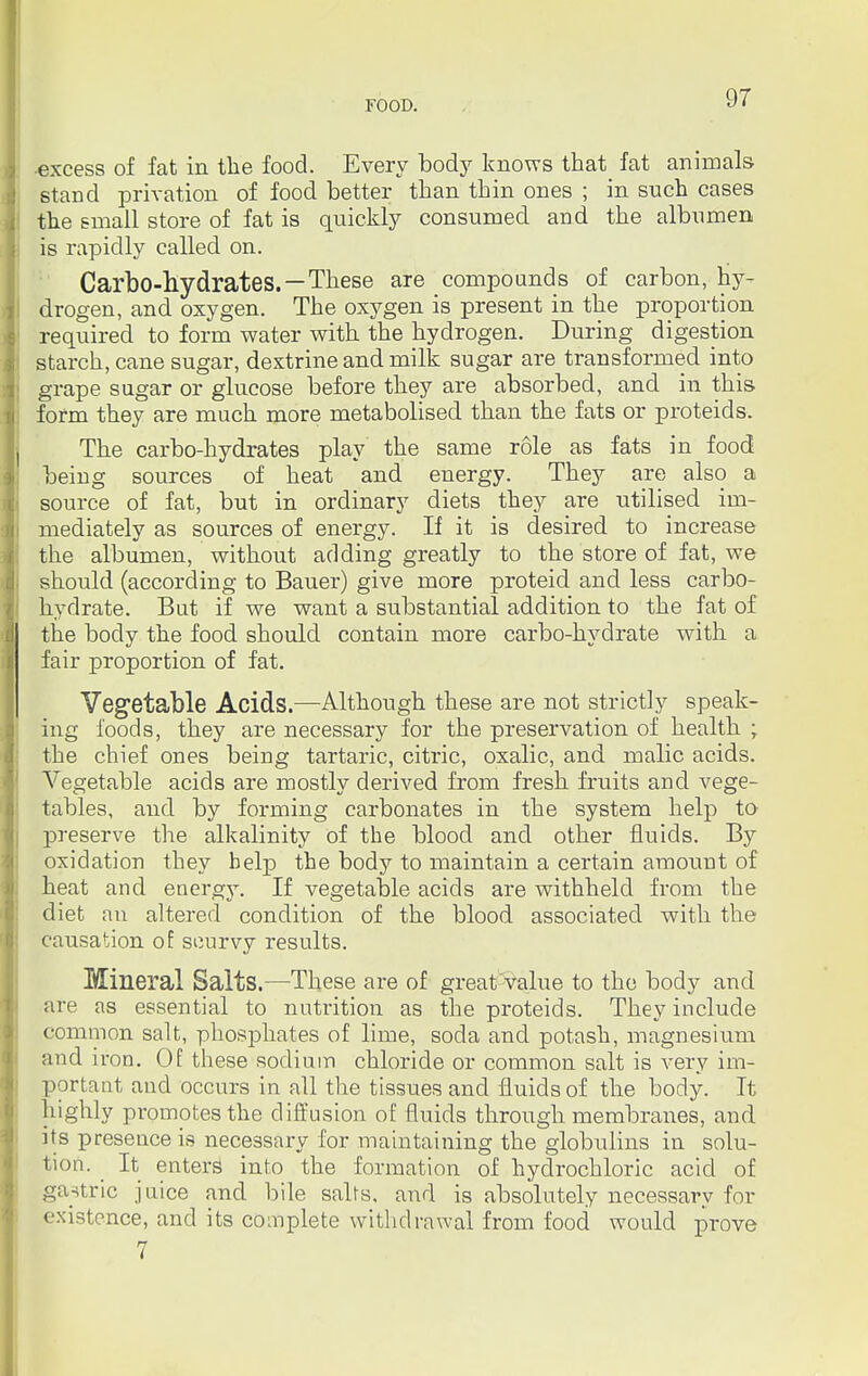 excess of fat in the food. Every body knows that fat animals stand privation of food better than thin ones ; in such cases the small store of fat is quickly consumed and the albumen is rapidly called on. Carbo-hydrates. —These are compounds of carbon, hy- drogen, and oxygen. The oxygen is present in the proportion required to form water with the hydrogen. During digestion starch, cane sugar, dextrine and milk sugar are transformed into grape sugar or glucose before they are absorbed, and in this form they are much more metabolised than the fats or proteids. The carbo-hydrates play the same role as fats in food beiug sources of heat and energy. They are also a source of fat, but in ordinary diets they are utilised im- mediately as sources of energy. If it is desired to increase the albumen, without adding greatly to the store of fat, we should (according to Bauer) give more proteid and less carbo- hydrate. But if we want a substantial addition to the fat of the body the food should contain more carbo-hydrate with a fair proportion of fat. Vegetable Acids.—Although these are not strictly speak- ing foods, they are necessary for the preservation of health ; the chief ones being tartaric, citric, oxalic, and malic acids. Vegetable acids are mostly derived from fresh fruits and vege- tables, and by forming carbonates in the system help to preserve the alkalinity of the blood and other fluids. By oxidation they belp the body to maintain a certain amount of heat and energy. If vegetable acids are withheld from the diet an altered condition of the blood associated with the causation of scurvy results. Mineral Salts.—These are of great value to the body and are as essential to nutrition as the proteids. They include common salt, phosphates of lime, soda and potash, magnesium and iron. Of these sodium chloride or common salt is very im- portant and occurs in all the tissues and fluids of the body. It highly promotes the diffusion of fluids through membranes, and Its presence is necessary for maintaining the globulins in solu- tion. It enters into the formation of hydrochloric acid of gastric juice and bile salts, and is absolutely necessary for existence, and its complete withdrawal from food would prove 7