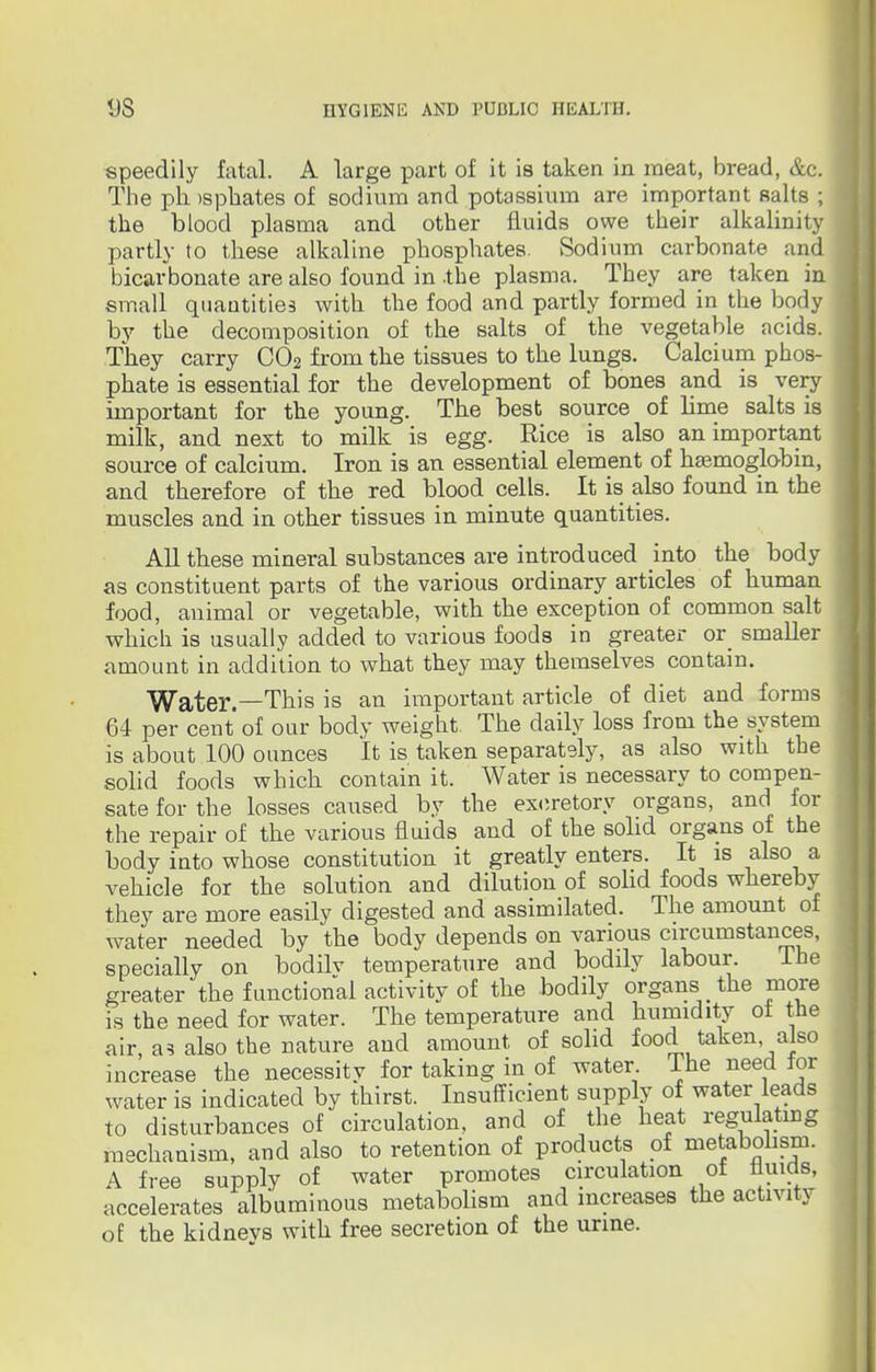 speedily fatal. A large part of it is taken in meat, bread, &c. The pli >sphates of sodium and potassium are important salts ; the blood plasma and other fluids owe their alkalinity partly to these alkaline phosphates. Sodium carbonate and bicarbonate are also found in the plasma. They are taken in small quantities with the food and partly formed in the body by the decomposition of the salts of the vegetable acids. They carry C02 from the tissues to the lungs. Calcium phos- phate is essential for the development of bones and is very important for the young. The best source of lime salts is milk, and next to milk is egg. Rice is also an important source of calcium. Iron is an essential element of haemoglobin, and therefore of the red blood cells. It is also found in the muscles and in other tissues in minute quantities. All these mineral substances are introduced into the body as constituent parts of the various ordinary articles of human food, animal or vegetable, with the exception of common salt which is usually added to various foods in greater or smaller amount in addition to what they may themselves contain. Water.—This is an important article of diet and forms 64 per cent of our body weight. The daily loss from the system is about 100 ounces It is taken separately, as also with the solid foods which contain it. Water is necessary to compen- sate for the losses caused by the excretory organs, and for the repair of the various fluids and of the solid organs of the body into whose constitution it greatly enters. It is also a vehicle for the solution and dilution of solid foods whereby they are more easily digested and assimilated. The amount of water needed by the body depends on various circumstances, specially on bodilv temperature and bodily labour. Ihe greater the functional activity of the bodily organs _ the more is the need for water. The temperature and humidity ot the air, as also the nature and amount of solid food taken also increase the necessitv for taking in of water. Ihe need for water is indicated by thirst. Insufficient supply of water leads to disturbances of circulation, and of the heat regulating mechanism, and also to retention of products of metabolism. A free supply of water promotes circulation of fluids, accelerates albuminous metabolism and increases the activity of the kidneys with free secretion of the urine.