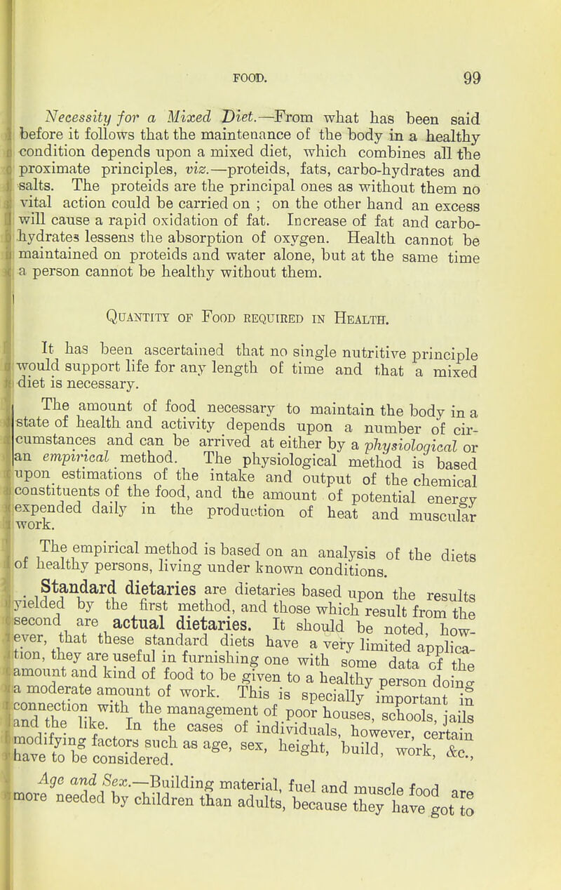 Necessity for a Mixed Diet.—From what has been said before it follows that the maintenance of the body in a healthy- condition depends upon a mixed diet, which combines all the proximate principles, viz.—proteids, fats, carbo-hydrates and salts. The proteids are the principal ones as without them no vital action could be carried on ; on the other hand an excess will cause a rapid oxidation of fat. Increase of fat and carbo- hydrates lessens the absorption of oxygen. Health cannot be maintained on proteids and water alone, but at the same time a person cannot be healthy without them. Quantity of Food required in Health. It has been ascertained that no single nutritive principle would support life for any length of time and that a mixed diet is necessary. The amount of food necessary to maintain the body in a state of health and activity depends upon a number of cir- cumstances and can be arrived at either by a physiological or n empirical method. The physiological method is based pon estimations of the intake and output of the chemical constituents of the food, and the amount of potential enersv expended daily in the production of heat and muscular work. The empirical method is based on an analysis of the diets ot healthy persons, living under known conditions. , Standard dietaries are dietaries based upon the results lelded by the first method, and those which result from the Sn *i TaaCtU^ <Hari.es« Tt sh°uU be noted, how- ever, that these standard diets have a very limited aiudina ion, they are useful in furnishing one with sorT data of the mount and kind of food to be given to a healthy person dofn! moderate amount of work. This is specially7 important XST^T ^management of poor houses, schooTs? ai\s nd the like. In the cases of individuals, however certain edifying facto such as age, sex, height, build work t? ave to be considered. ' a,c*' Age and Sex.-BuMinz material, fuel and muscle food are ore needed by children than adults, because they have goUo