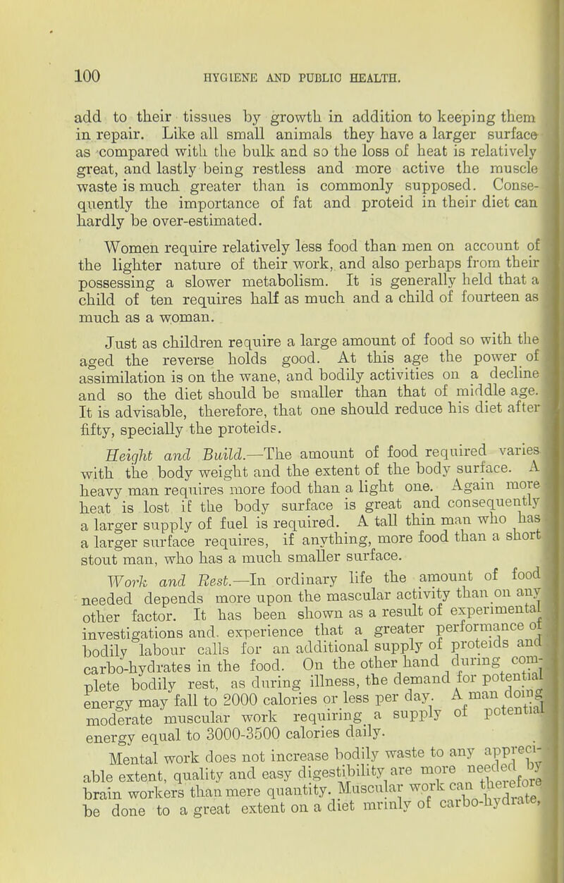 add to their tissues by growth in addition to keeping them in repair. Like all small animals they have a larger surface as compared with the bulk and so the loss of heat is relatively great, and lastly being restless and more active the muscle waste is much greater than is commonly supposed. Conse- quently the importance of fat and proteid in their diet can hardly be over-estimated. Women require relatively less food than men on account of the lighter nature of their work, and also perhaps from their possessing a slower metabolism. It is generally held that a child of ten requires half as much and a child of fourteen as much as a woman. Just as children require a large amount of food so with the j aged the reverse holds good. At this age the power of assimilation is on the wane, and bodily activities on a decline | and so the diet should be smaller than that of middle age. It is advisable, therefore, that one should reduce his diet after fifty, specially the proteids. Height and Build.—The amount of food required varies, with the body weight and the extent of the body surface. A heavy man requires more food than a light one. Again more heat is lost iE the body surface is great and consequently a larger supply of fuel is required. A tall thm man who has a larger surface requires, if anything, more food than a short stout man, who has a much smaller surface. Work and Rest.— In ordinary life the amount of food needed depends more upon the mascular activity than on any other factor. It has been shown as a result of experimental investigations and. experience that a greater performance ot bodily labour calls for an additional supply of proteids and carbo-hydrates in the food. On the other hand during com- plete bodily rest, as during illness, the demand for potential energy may fall to 2000 calories or less per day A man doing moderate muscular work requiring> a supply ot potential energy equal to 3000-3500 calories daily. Mental work does not increase bodily waste to any appjecij able extent, quality and easy digestibility are ^anf£fJ brain workers than mere quantity. Muscular work can therefore be done to a great extent on a diet mrinly of carbo-hydrate,