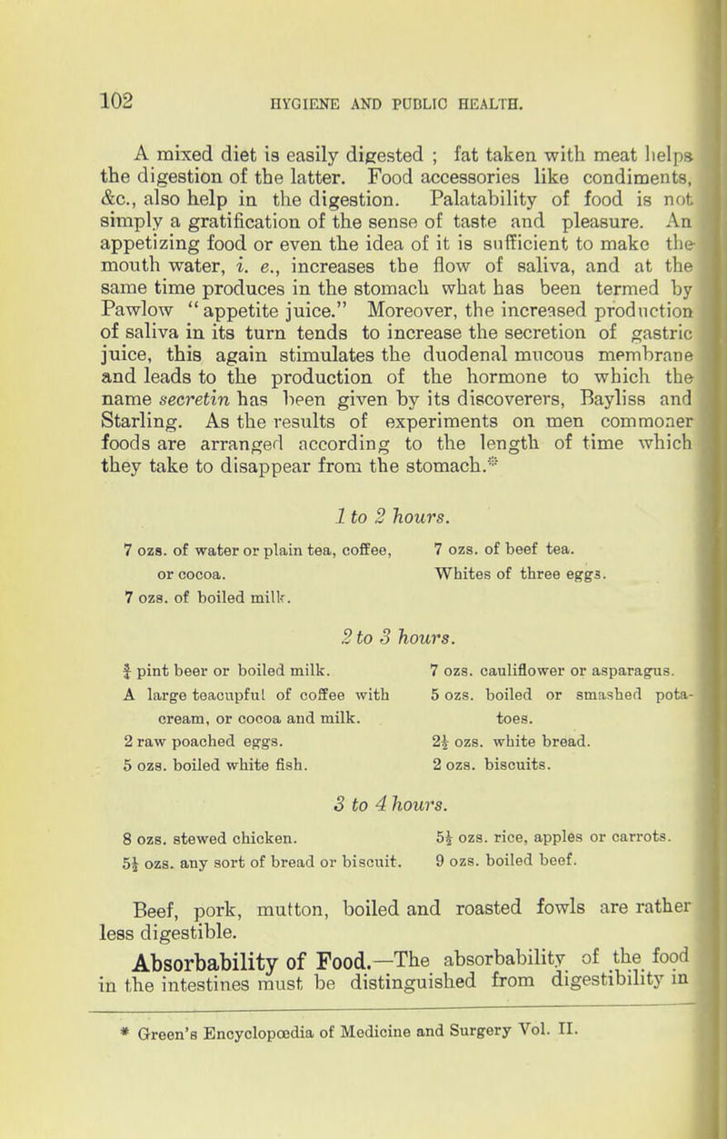 A mixed diet is easily digested ; fat taken with meat helps, the digestion of the latter. Food accessories like condiments, &c, also help in the digestion. Palatahility of food is not simply a gratification of the sense of taste and pleasure. An appetizing food or even the idea of it is sufficient to make the- month water, i. e., increases the flow of saliva, and at the same time produces in the stomach what has been termed hy Pawlow appetite juice. Moreover, the increased production of saliva in its turn tends to increase the secretion of gastric juice, this again stimulates the duodenal mucous membrane and leads to the production of the hormone to which the name secretin has heen given by its discoverers, Bayliss and Starling. As the results of experiments on men commoner foods are arranged according to the length of time which they take to disappear from the stomach.* 1 to 2 hours. 7 ozs. of water or plain tea, coffee, 7 ozs. of beef tea. or cocoa. Whites of three eggs. 7 ozs. of boiled milk. 2 to 3 hours. f pint beer or boiled milk. 7 ozs. cauliflower or asparagus. A large teacupful of coffee with 5 ozs. boiled or smashed pota- cream, or cocoa and milk. toes. 2 raw poached eggs. 2| ozs. white bread. 5 ozs. boiled white fish. 2 ozs. biscuits. 3 to 4 hours. 8 ozs. stewed chicken. 5£ ozs. rice, apples or carrots. 5| ozs. any sort of bread or biscuit. 9 ozs. boiled beef. Beef, pork, mutton, boiled and roasted fowls are rather less digestible. Absorbability of Food—The absorbability of the food in the intestines must be distinguished from digestibility in * Green's Encyclopoedia of Medicine and Surgery Vol. II.