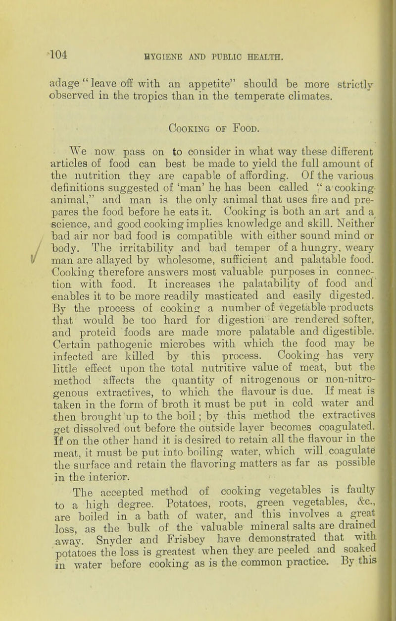 adage leave off with an appetite should be more strictly- observed in the tropics than in the temperate climates. Cooking of Food. We now pass on to consider in what way these different articles of food can best be made to yield the full amount of the nutrition they are capable of affording. Of the various definitions suggested of 'man' he has been called  a cooking animal, and man is the only animal that uses fire and pre- pares the food before he eats it. Cooking is both an art and a science, and good cooking implies knowledge and skill. Neither bad air nor bad food is compatible with either sound mind or body. The irritability and bad temper of a hungry, weary man are allayed by wholesome, sufficient and palatable food. Cooking therefore answers most valuable purposes in connec: tion with food. It increases the palatability of food and ■enables it to be more readily masticated and easily digested. By the process of cooking a number of vegetable products that would be too hard for digestion are rendered softer, and proteid foods are made more palatable and digestible. Certain pathogenic microbes with which the food may be infected are killed by this process. Cooking has very little effect upon the total nutritive value of meat, but _ the method affects the quantity of nitrogenous or non-nitro- genous extractives, to which the flavour is due. If meat is taken in the form of broth it must be put in cold water and then brought up to the boil; by this method the extractives get dissolved out before the outside layer becomes coagulated. If on the other hand it is desired to retain all the flavour in the meat, it must be put into boiling water, which will coagulate the surface and retain the flavoring matters as far as possible in the interior. The accepted method of cooking vegetables is faulty to a high degree. Potatoes, roots, green vegetables, &c, are boiled in a bath of water, and this involves a great loss, as the bulk of the valuable mineral salts are drained away. Snyder and Frisbey have demonstrated that with potatoes the loss is greatest when they are peeled and soaked in water before cooking as is the common practice. By this