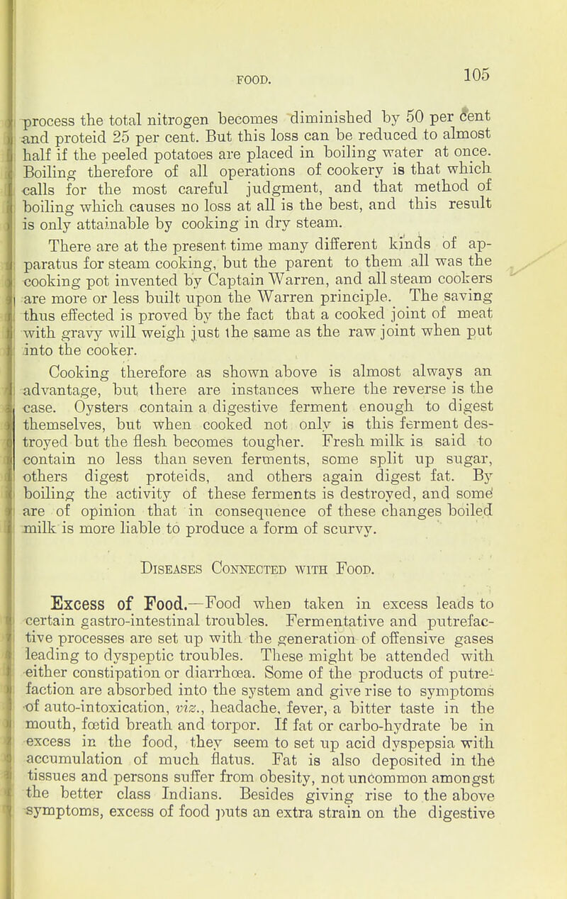 process the total nitrogen becomes diminished by 50 per cent and proteid 25 per cent. But this loss can be reduced to almost half if the peeled potatoes are placed in boiling water at once. Boiling therefore of all operations of cookery is that which calls for the most careful judgment, and that method of boiling which causes no loss at all is the best, and this result is only attainable by cooking in dry steam. There are at the present time many different kinds of ap- paratus for steam cooking, but the parent to them all was the cooking pot invented by Captain Warren, and all steam cookers are more or less built upon the Warren principle. The saving thus effected is proved by the fact that a cooked joint of meat with gravy will weigh just the same as the raw joint when put into the cooker. Cooking therefore as shown above is almost always an advantage, but there are instances where the reverse is the case. Oysters contain a digestive ferment enough to digest themselves, but when cooked not only is this ferment des- troyed but the flesh becomes tougher. Fresh milk is said to contain no less than seven ferments, some split up sugar, others digest proteids, and others again digest fat. By boiling the activity of these ferments is destroyed, and some' are of opinion that in consequence of these changes boiled milk is more liable to produce a form of scurvy. Diseases Connected with Food. Excess of Food.—Food when taken in excess leads to certain gastro-intestinal troubles. Fermentative and putrefac- tive processes are set up with the generation of offensive gases leading to dyspeptic troubles. These might be attended with •either constipation or diarrhoea. Some of the products of putre- faction are absorbed into the system and give rise to symptoms ■of auto-intoxication, viz., headache, fever, a bitter taste in the mouth, foetid breath and torpor. If fat or carbo-hydrate be in excess in the food, they seem to set up acid dyspepsia with accumulation of much flatus. Fat is also deposited in the tissues and persons suffer from obesity, not uncommon amongst the better class Indians. Besides giving rise to the above symptoms, excess of food puts an extra strain on the digestive