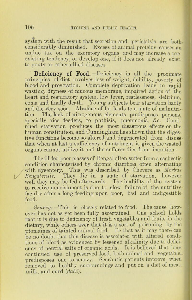 10G system with the result that secretion and peristalsis are both- considerably diminished. Excess of animal proteids causes an undue tax on the excretory organs and may increase a pre- existing tendency, or develop one, if it does not already exist, to gouty or other allied diseases. Deficiency of Food. —Deficiency in all the proximate principles of diet involves loss of weight, debility, poverty of blood and prostration. Complete deprivation leads to rapid wasting, dryness of mucous membrane, impaired action of the heart and respiratory system, low fever, restlessness, delirium, coma and finally death. Young subjects bear starvation badly and die very soon. Absence of fat leads to a state of malnutri- tion. The lack of nitrogenous elements predisposes persons, specially rice feeders, to phthisis, pneumonia, &c. Conti- nued starvation produces the most disastrous effects on the human constitution, and Cunningham has shown that the diges- tive functions become so altered and degenerated from disuse that when at last a sufficiency of nutriment is given the wasted organs cannot utilize it and the sufferer dies from inanition. The ill-fed poor classes of Bengal often suffer from a cachectic condition characterised by chronic diarrhoea often alternating wilh dysentery. This was described by Chevers as Morbus [/ Bengalensis. They die in a state of starvation, however well they may be fed afterwards. The inability of the system to receive nourishment is due to slow failure of the nutritive faculty after a long feeding upon poor, bad and indigestible food. Scurvy.—This is closely related to food. The cause how- ever has not as yet been fully ascertained. One school holds that it is due to deficiency of fresh vegetables and fruits in the dietary, while others aver that it is a sort of poisoning by the ptomaines of tainted animal food. Be that as it may there can be no doubt that this disease is associated with altered condi- tions of blood as evidenced by lessened alkalinity due to defici- ency of neutral salts of organic acids. It is believed that long continued use of preserved food, both animal and vegetable,, predisposes one to scurvy. Scorbutic patients improve when removed to healthy surroundings and put on a diet of meat, milk, and curd (dahi).