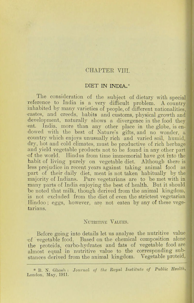 DIET IN INDIA.* The consideration of the subject of dietary with special reference to India is a very difficult problem. A country inhabited by many varieties of people, of different nationalities, castes, and creeds, habits and customs, physical growth and development, naturally shows a divergence in the food they eat. India, more than any other place in the globe, is en- dowed with the best of Nature's gifts, and no wonder, a country which enjoys unusually rich and varied soil, humid, dry, hot and cold climates, must be productive of rich herbage and yield vegetable products not to be found in any other part of the world. Hindus from time immemorial have got into the habit of living purely on vegetable diet. Although there is less prejudice in recent years against taking animal food as part of their daily diet, meat is not taken habitually by the majority of Indians. Pure vegetarians are to be met with in many parts of India enjoying the best of health. But it should be noted that milk, though derived from the animal kingdom, is not excluded from the diet of even the strictest vegetarian Hindoo ; eggs, however, are not eaten by any of these vege- tarians. Nutritive Values. Before going into details let us analyse the nutritive value of vegetable food. Based on the chemical composition alone the proteids, carbo-hydrates and fats of vegetable food are almost equal in nutritive value to the corresponding sub- stances derived from the animal kingdom. Vegetable proteid, * B. N. Ghosh : Journal of the Royal Institute of Public Health, London, May, 1911.