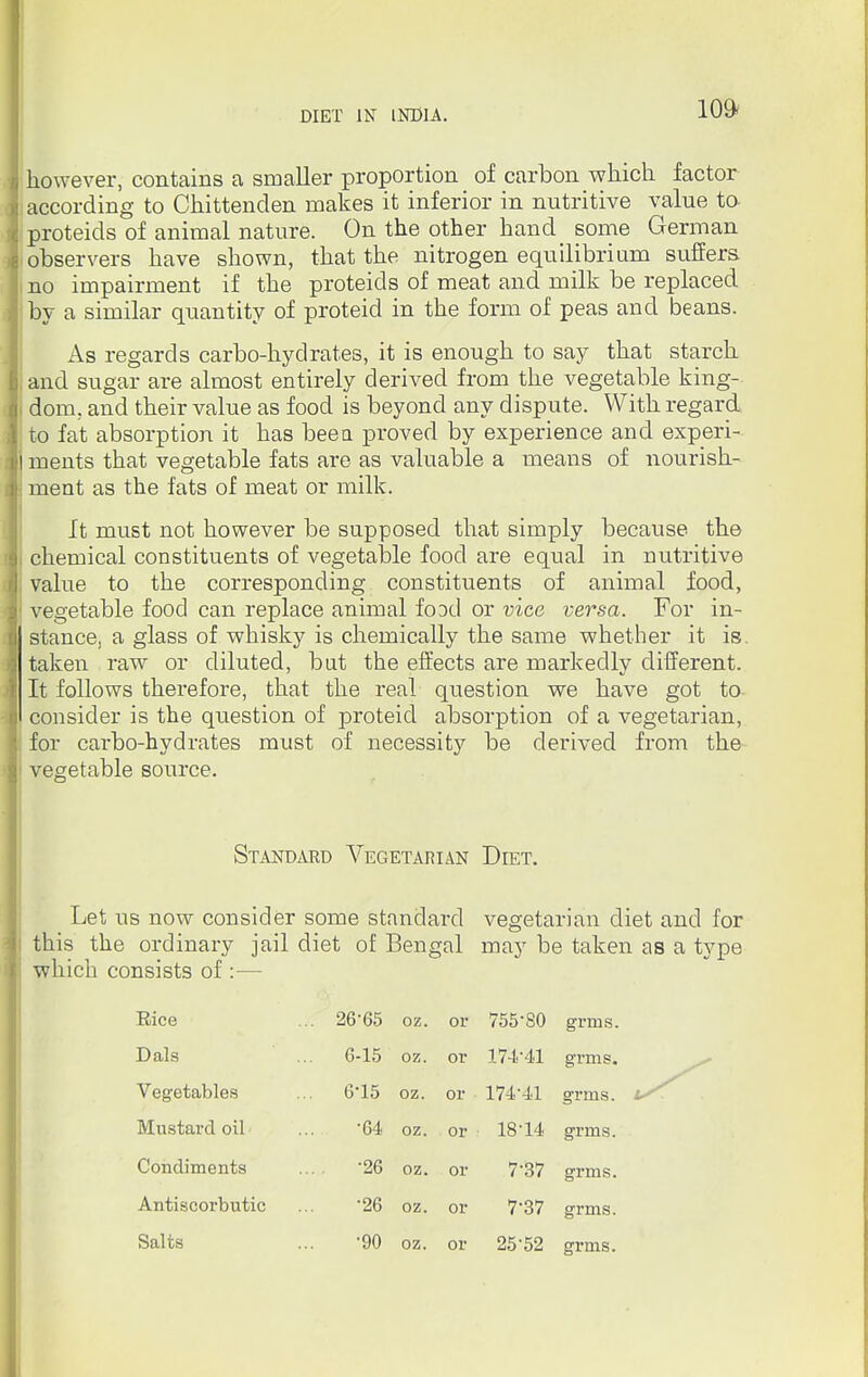 however, contains a smaller proportion of carbon which factor according to Chittenden makes it inferior in nutritive value to- proteids of animal nature. On the other hand_ some German observers have shown, that the nitrogen equilibrium suffers no impairment if the proteids of meat and milk be replaced by a similar quantity of proteid in the form of peas and beans. As regards carbo-hydrates, it is enough to say that starch and sugar are almost entirely derived from the vegetable king- dom, and their value as food is beyond any dispute. With regard to fat absorption it has been proved by experience and experi- ments that vegetable fats are as valuable a means of nourish- ment as the fats of meat or milk. It must not however be supposed that simply because the chemical constituents of vegetable food are equal in nutritive value to the corresponding constituents of animal food, vegetable food can replace animal food or vice versa. For in- stance, a glass of whisky is chemically the same whether it is. taken raw or diluted, but the effects are markedly different. It follows therefore, that the real question we have got to consider is the question of proteid absorption of a vegetarian, for carbo-hydrates must of necessity be derived from the vegetable source. Let us now consider some standard vegetarian diet and for this the ordinary jail diet of Bengal may be taken as a type which consists of :— Standard Vegetarian Diet. Rice 26*65 oz. or 755-80 grms. 174*41 grms. 174*41 grms. 18*14 grms. Dais 6-15 oz. or Vegetables 6*15 oz. or Mustard oil *G4 oz. or Condiments '26 oz. or 7*37 grms. 7*37 grms. 25*52 grms. Antiscorbutic *26 oz. or Salts 90 oz. or