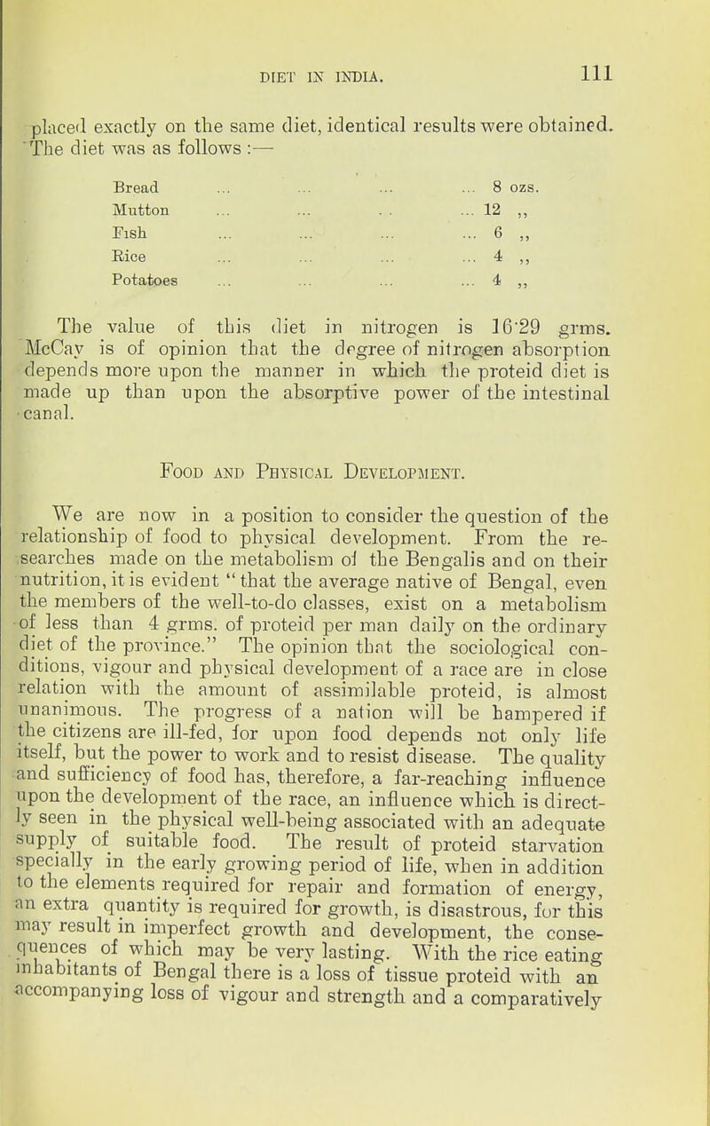 Ill placed exactly on the same diet, identical results were obtained. 'The diet was as follows :— Bread Mutton 8 ozs. Fish Rice .. 12 ... 6 .. 4 Potatoes 4 The value of this diet in nitrogen is 16*29 grms. McCay is of opinion that the degree of nitrogen absorption depends more upon the manner in which the proteid diet is made up than upon the absorptive power of the intestinal canal. We are now in a position to consider the question of the relationship of food to physical development. From the re- searches made on the metabolism ol the Bengalis and on their nutrition, it is evident that the average native of Bengal, even the members of the well-to-do classes, exist on a metabolism ■of less than 4 grms. of proteid per man daily on the ordinary diet of the province. The opinion that the sociological con- ditions, vigour and physical development of a race are in close relation with the amount of assimilable proteid, is almost unanimous. The progress of a nation will be hampered if the citizens are ill-fed, for upon food depends not only life itself, but the power to work and to resist disease. The quality and sufficiency of food has, therefore, a far-reaching influence upon the development of the race, an influence which is direct- ly seen in the physical well-being associated with an adequate supply of suitable food. The result of proteid starvation specially in the early growing period of life, when in addition to the elements required for repair and formation of energy, an extra quantity is required for growth, is disastrous, fur this may result m imperfect growth and development, the conse- quences of which may be very lasting. With the rice eating inhabitants of Bengal there is a loss of tissue proteid with an accompanying loss of vigour and strength and a comparatively Food and Physical Development.