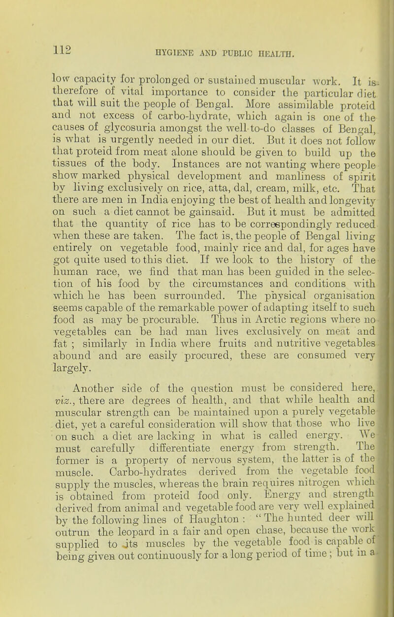 low capacity for prolonged or sustained muscular work. It is- therefore of vital importance to consider the particular rliet that will suit the people of Bengal. More assimilable proteid and not excess of carbo-hydrate, which again is one of the causes of glycosuria amongst the well-to-do classes of Bengal, is what is urgently needed in our diet. But it does not follow that proteid from meat alone should be given to build up the tissues of the body. Instances are not wanting where people show marked physical development and manliness of spirit by living exclusively on rice, atta, dal, cream, milk, etc. That there are men in India enjoying the best of health and longevity on svich a diet cannot be gainsaid. But it rrmst be admitted that the quantity of rice has to be correspondingly reduced when these are taken. The fact is, the people of Bengal living entirely on vegetable food, mainly rice and dal, for ages have got quite used to this diet. If we look to the history of the- human race, we find that man has been guided in the selec- tion of his food by the circumstances and conditions with which he has been surrounded. The physical organisation seems capable of the remarkable power of adapting itself to such food as may be procurable. Thus in Arctic regions where no vegetables can be had man lives exclusively on meat and fat ; similarly in India where fruits and nutritive vegetables abound and are easily procured, these are consumed very largely. Another side of the question must be considered here,.! viz., there are degrees of health, and that while health and muscular strength can be maintained upon a purely vegetable diet, yet a careful consideration will show that those who live on such a diet are lacking in what is called energy. We must carefully differentiate energy from strength. The former is a property of nervous system, the latter is of the muscle. Carbo-hydrates derived from the vegetable food supply the muscles, whereas the brain requires nitrogen which is obtained from proteid food only. Energy and strength \ derived from animal and vegetable food are very well explained by the following lines of Haughton : The hunted deer will outrun the leopard in a fair and open chase, because the work supplied to jts muscles by the vegetable food is capable of being given out continuously for a long period of time; but in a