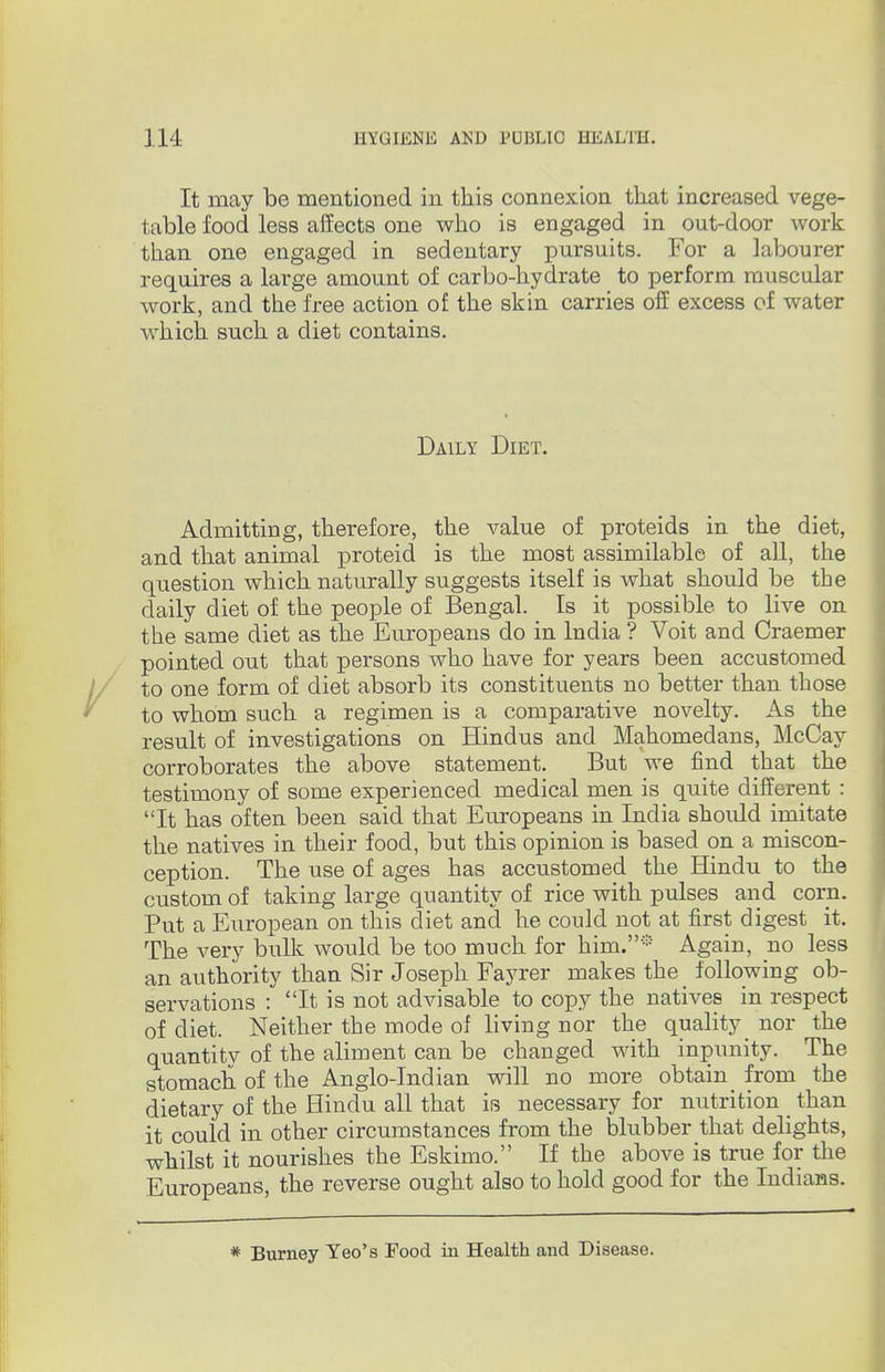 It may be mentioned in this connexion that increased vege- table food less affects one who is engaged in out-door work than one engaged in sedentary pursuits. For a labourer requires a large amount of carbo-hydrate to perform muscular work, and the free action of the skin carries off excess of water which, such a diet contains. Daily Diet. Admitting, therefore, the value of proteids in the diet, and that animal proteid is the most assimilable of all, the question which naturally suggests itself is what should be the daily diet of the people of Bengal. _ Is it possible to live on the same diet as the Europeans do in India ? Voit and Craemer pointed out that persons who have for years been accustomed to one form of diet absorb its constituents no better than those to whom such a regimen is a comparative novelty. As the result of investigations on Hindus and Mahomedans, McCay corroborates the above statement. But we find that the testimony of some experienced medical men is quite different : It has often been said that Europeans in India should imitate the natives in their food, but this opinion is based on a miscon- ception. The use of ages has accustomed the Hindu to the custom of taking large quantity of rice with pulses and corn. Put a European on this diet and he could not at first digest it. The very bulk would be too much for him.* Again, no less an authority than Sir Joseph Fayrer makes the following ob- servations : It is not advisable to copy the nativeB in respect of diet. Neither the mode of living nor the quality nor the quantity of the aliment can be changed with inpunity. The stomach of the Anglo-Indian will no more obtain_ from the dietary of the Hindu all that is necessary for nutrition _ than it could in other circumstances from the blubber that delights, whilst it nourishes the Eskimo. If the above is true for the Europeans, the reverse ought also to hold good for the Indians. * Burney Yeo's Food in Health and Disease.