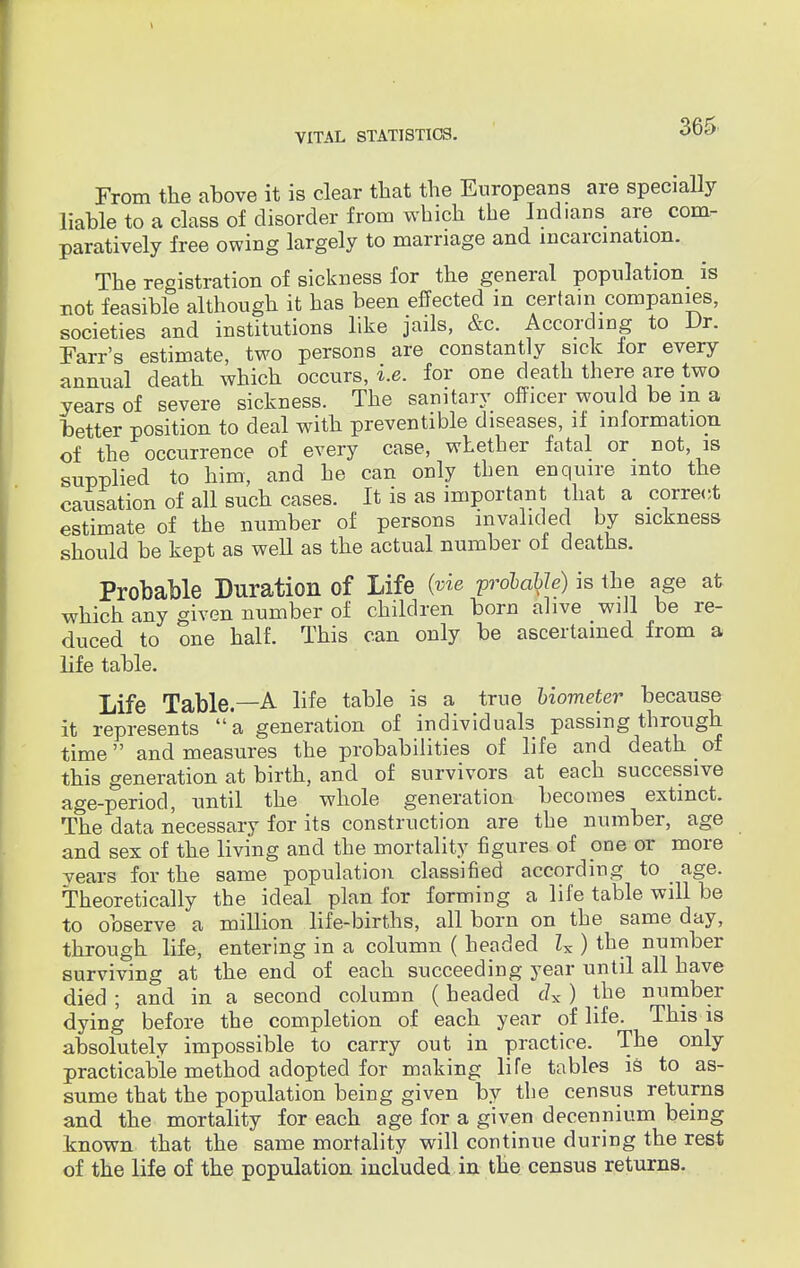From the above it is clear that the Europeans are specially liable to a class of disorder from which the Indians are com- paratively free owing largely to marriage and incarcination. The registration of sickness for the general population is not feasible although it has been effected in certain companies, societies and institutions like jails, &c. According to Dr. Farr's estimate, two persons are constantly sick for every annual death which occurs, i.e. for one death there are two years of severe sickness. The sanitary officer would be in a better position to deal with preventive diseases, if information of the occurrence of every case, whether fatal or not, is supplied to him, and he can only then enquire into the causation of all such cases. It is as important that a correct estimate of the number of persons invalided by sickness should be kept as well as the actual number of deaths. Probable Duration of Life (vie probable) is the age at which any given number of children born alive wdl be re- duced to one half. This can only be ascertained from a life table. Life Table.—A life table is a true biometer because it represents a generation of individuals passing through time and measures the probabilities of life and death of this generation at birth, and of survivors at each successive age-period, until the whole generation becomes extinct. The data necessary for its construction are the number, age and sex of the living and the mortality figures of one or more years for the same population classified according to age. Theoretically the ideal plan for forming a life table will be to observe a million life-births, all born on the same day, through life, entering in a column ( headed Zx ) the number surviving at the end of each succeeding year until all have died ; and in a second column (headed <ix ) the number dying before the completion of each year of life. This is absolutely impossible to carry out in practice. The only practicable method adopted for making life tables is to as- sume that the population being given by the census returns and the mortality for each age for a given decennium being known that the same mortality will continue during the rest of the life of the population included in the census returns.