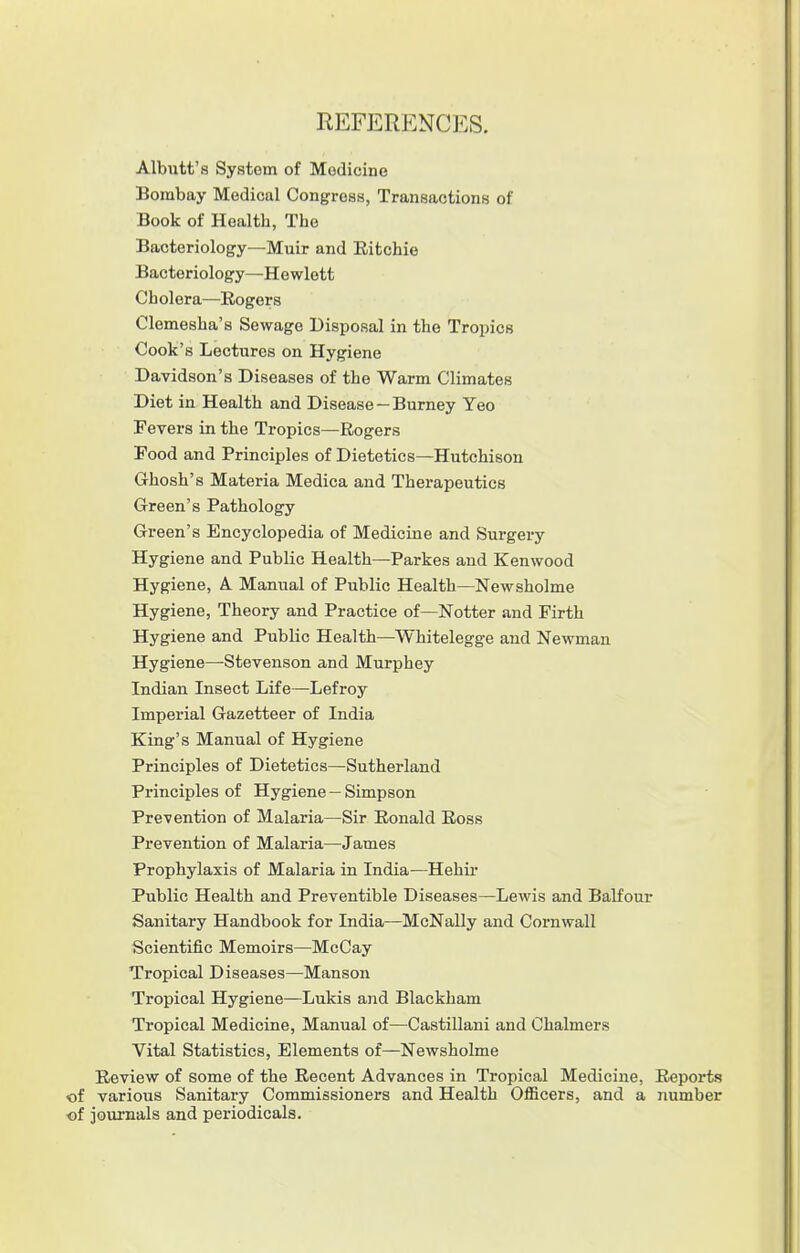REFERENCES. Albutt's System of Medicine Bombay Medical Congress, Transactions of Book of Healtb, The Bacteriology—Muir and Eitchie Bacteriology—Hewlett Cholera—Rogers Clemesha's Sewage Disposal in the Tropics Cook's Lectures on Hygiene Davidson's Diseases of the Warm Climates Diet in Health and Disease —Burney Yeo Fevers in the Tropics—Rogers Food and Principles of Dietetics—Hutchison Ghosh's Materia Medica and Therapeutics Green's Pathology Green's Encyclopedia of Medicine and Surgery Hygiene and Public Health—Parkes and Kenwood Hygiene, A Manual of Public Health—Newsholme Hygiene, Theory and Practice of—Notter and Firth Hygiene and Public Health—Whitelegge and Newman Hygiene—Stevenson and Murphey Indian Insect Life—Lefroy Imperial Gazetteer of India King's Manual of Hygiene Principles of Dietetics—Sutherland Principles of Hygiene — Simpson Prevention of Malaria—Sir Ronald Ross Prevention of Malaria—James Prophylaxis of Malaria in India—Hehir Public Health and Preventible Diseases—Lewis and Balfour Sanitary Handbook for India—McNally and Cornwall Scientific Memoirs—McCay Tropical Diseases—Manson Tropical Hygiene—Lukis and Blackham Tropical Medicine, Manual of—Castillani and Chalmers Vital Statistics, Elements of—Newsholme Review of some of the Recent Advances in Tropical Medicine, Reports of various Sanitary Commissioners and Health Officers, and a number of journals and periodicals.