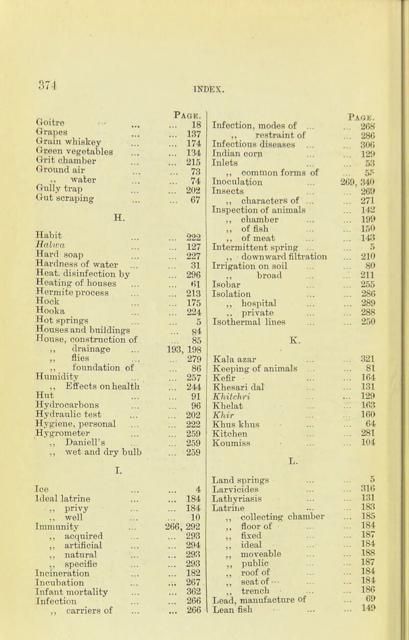 37 I INDEX. Goitre Grapes Grain whiskey Green vegetables Grit chamber Ground air ,, water Gully trap Gut scraping H. Habit Hal/iva Hard soap Hardness of water Heat, disinfection by Heating-of houses Hermite process Hock Hooka Hot springs Houses and buildings House, construction of ,, drainage flies ,, foundation of Humidity ,, Effects on health Hut Hydrocarbons Hydraulic test Hygiene, personal Hygrometer ,, Daniell's wet and dry bulb I. rAGE. Page. 1 o T C A.* 1 /» Infection, modcH of ... ... 268 .. 187 ,, restraint of ... 286 174 X £ A. * - — J ' Infectious diseases ... ... 306 134s Indian corn ... 129 AID Inlets 53 73 ,, common forms of ... 5? hr A 74 Inoculation 269, 340 .. 202 Insects ... 269 07 1 1- ~ — £ ,, characters of ... ... 271 Inspection of animals ... 142 ,, chamber ... 199 ,, offish ... 150 222 ,, of meat ... 143 .. 127 Intermittent spring ... 5 227 ,, downward filtration ... 210 31 Irrigation on soil 80 .. 296 ,, broad ... 211 61 Isobar ... 255 .. 213 Isolation ... 286 .. 175 ,, hospital ... 289 .. 224 private ... 288 5 Isothermal lines ... 250 ... 84 ... 85 K. .93, 198 ... 279 Kala azar ... 321 .. 86 Keeping of animals ... ... 81 .. 257 Kefir ... 164 .. 244 Khesari dal ... 131 91 Khitchri . . ... 129 .. 96 Khelat ... 163 .. 202 Khir ... 160 .. 222 Khus khus ... 64 .. 259 Kitchen ... 281 .. 259 Koumiss ... 104 .. 259 L. Ice 4 Ideal latrine ... 184 „ privy ... 184 ,, well ... 10 Immunity 266, 292 ,, acquired ... 293 artificial ... 294 ,, natural ... 293 ,, specific ... 293 Incineration ... 182 Incubation ... 267 Infant mortality ... 362 Infection ... 266 ,, carriers of ... 266 Land springs Larvicides Lathyriasis Latrine ,, collecting chamber floor of • ,, fixed ,, ideal ,, moveable „ public ,, roof of ,, seatof- ,, trench Lead, manufacture of Lean fish 5 316 131 183 185 184 187 184 188 187 184 184 186 69 149