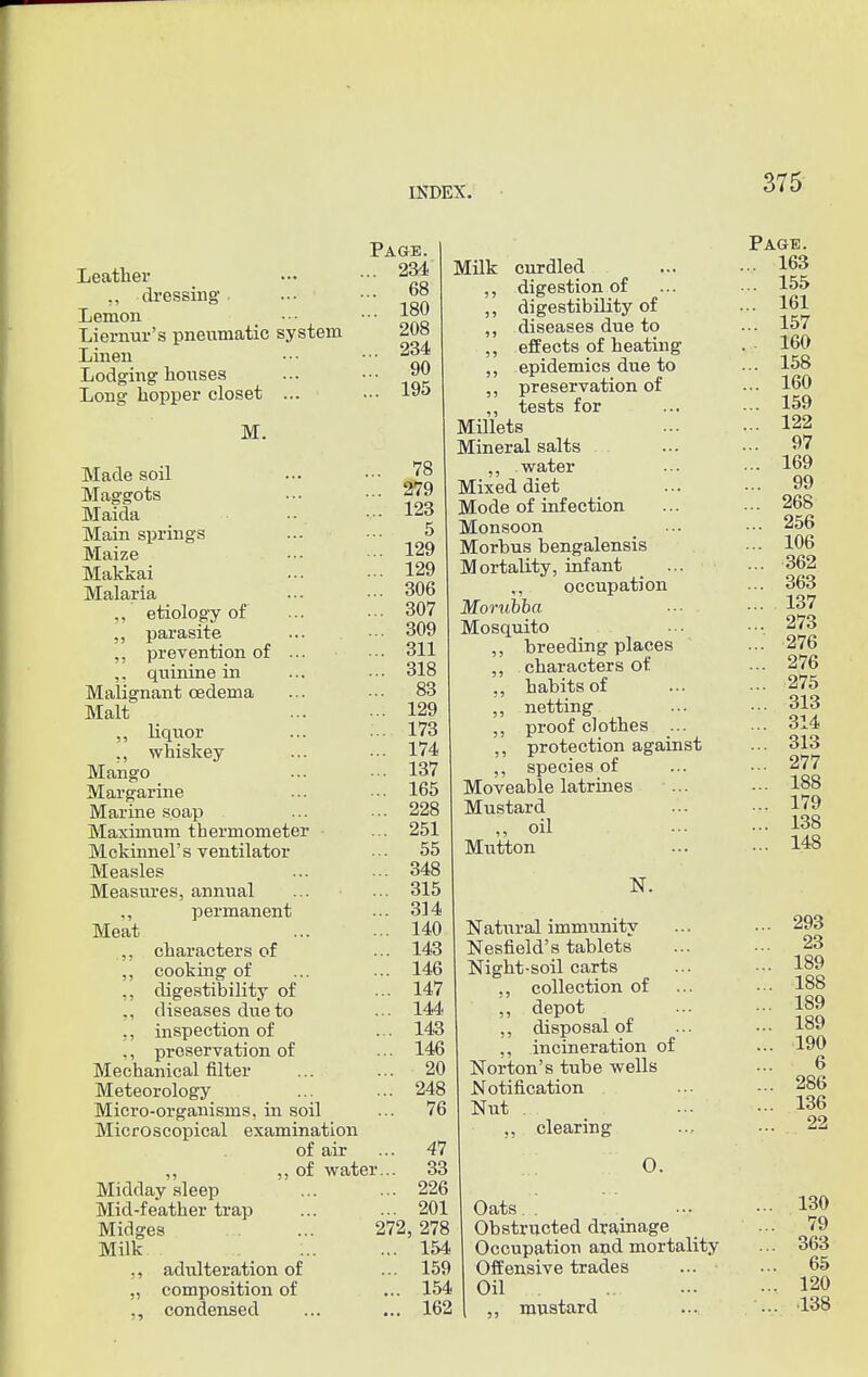 Page. ... 234 ... 68 ... 180 208 ... 234 ... 90 ... 195 Leather ,, dressing- Lemon Liernur's pneumatic system Linen Lodging-houses Long hopper closet ... M. Made soil ... ••• 78 Maggots -79 Maida ... 123 Main springs ... ••• 5 Maize • •• ••• 129 Makkai 129 Malaria •■■ •■■ 306 ,, etiology of ... ••• 307 „ parasite ... ••■ 309 ,, prevention of ... • •• 311 ,. qninine in ... - • ■ 318 Malignant oedema ... • •• 83 Malt 129 „ liquor ... ■■• 173 ., whiskey ... ••• 174 Mango _ ... ■■■ 137 Margarine ... •■■ 165 Marine soap ... ••• 228 Maximum thermometer ... 251 Mckinnel's ventilator ... 55 Measles ... ... 348 Measures, annual ... ... 315 ,, permanent ... 314 Meat 140 .,, characters of ... 143 ,, cooking of ... ... 146 „ digestibility of ... 147 ,, diseases due to ... 144 ,, inspection of ... 143 ,, preservation of ... 146 Mechanical filter ... ... 20 Meteorology ... ... 248 Micro-organisms, in soil Microscopical examination of air ... 47 ,, ,, of water... 33 Midday sleep ... ... 226 Mid-feather trap ... ... 201 Page. Milk curdled ... • •• 163 ,, digestion of ... • •• 155 ,, digestibility of ... 161 ,, diseases due to ... 157 ,, effects of heating . 160 ,, epidemics due to ... 158 ,, preservation of ... 160 ,, tests for ... ... 159 Millets 122 Mineral salts ... ••• 97 ,, water ... • •• 169 Mixed diet ... ... 99 Mode of infection ... ... 268 Monsoon ... ••• 256 Morbus bengalensis ... 106 Mortality, infant ... •■• 362 ,., occupation ... 363 Morubba ■■■ ••• 137 Mosquito ... ••■ 273 ,, breeding places ... 276 ,, characters of ... 276 „ habits of 275 ,, netting ... ••• 313 ,, proof clothes ... ... 314 ,, protection against ... 313 species of 277 Moveable latrines ... ••• 188 Mustard 179 „ oil 138 Mutton 148 N. Natural immunity ... ••• 293 Nesfield's tablets ... ... 23 Night-soil carts ... • •• 189 ,, collection of ... ••• 188 ,, depot ... ■•• 189 ,, disposal of ... ... 189 ,, incineration of ... 190 Norton's tube wells ... 6 Notification . ... ••• 286 Nut ... 136 clearing ... ••• 22 Midges Milk adulteration of composition of condensed 272, 278 ... 154 ... 159 ... 154 ... 162 O. Oats. : 130 Obstructed drainage ... 79 Occupation and mortality ... 363 Offensive trades ... ... 65 Oil . 120 „ mustard ... ••■ 138