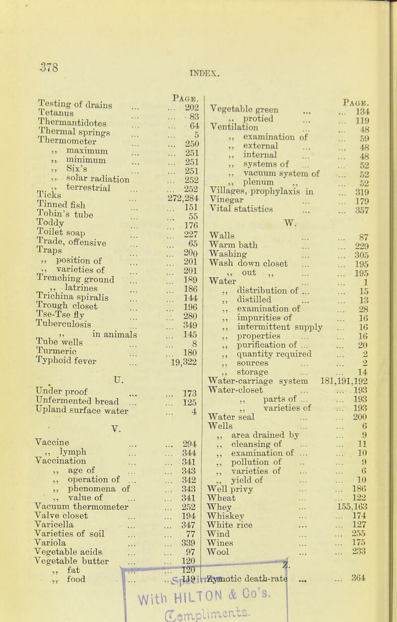 INDEX. Testing of drains Tetanus Thermantidotos Thermal springs Thermometer maximum minimum Six's -. solar radiation >, terrestrial licks Tinned fish Tobin's tube Toddy Toilet soap Trade, offensive Traps position of varieties of Trenching ground ,, latrines Trichina spiralis Trough closet Tse-Tse fly Tubemxlosis )5 in animals Tube wells Turmeric Typhoid fever TJ. Under proof Unfermented bread ... Upland surface water Vaccine „ lymph Vaccination ,, age of ,, operation of . ,, phenomena of ,, value of Vacuum thermometer Valve closet Varicella Varieties of soil Variola Vegetable acids Vegetable butter ,, fat ,, food Page. ... 202 ... 83 ... G4 ... . 5 ... 250 ... 251 ... 251 ... 251 ... 252 ... 252 272,284 ... 151 ... 55 176 227 65 ... 200 . 201 . 201 189 ... 186 144 ... 196 280 .. 349 . 145 8 ... 180 19,322 173 125 4 294 344 341 343 342 343 341 252 194 347 77 339 97 120 Vegetable green protied Ventilation ,, examination of ,, external ,, internal ,, systems of ,, vacuum system of ,, plenum Villages, prophylaxis in Vinegar Vital statistics W. Walls Warm bath Washing Wash down closet „ out ,, Water ,, distribution of ... ,, distilled ,, examination of ,, impurities of ,, intermittent supply ,, properties ,, purification of ... ,, quantity required ,, sources ,, storage Water-carriage system 181 Water-closet ,, parts of ... ,, varieties of Water seal Wells ,, area drained by ,, cleansing of ,, examination of ... ,, pollution of ,, varieties of ,, yield of Well privy Wheat Whey Whiskey White rice Wind Wines Wool T2TT •■sSj^ftilrr^Wiotic death-ratt ith HILTON & Co's. (TompUraeats. Page. ... 134 ... 119 „. 48 ... 59 ... 48 48 52 ... 52 .. 52 ... 319 .. 179 ... 357 ... 87 ... 229 ... 305 ... 195 ... 195 1 ... 15 ... 13 ... 28 ... 16 ... 16 ... 16 ... 20 2 2 14 ,191.192 ... 193 ... 193 ... 193 ... 200 6 9 ... 11 ... 10 9 6 ... 10 ... 186 ... 122 155.1&3 ... 174 ... 127 ... 255 ... 175 ... 233 364
