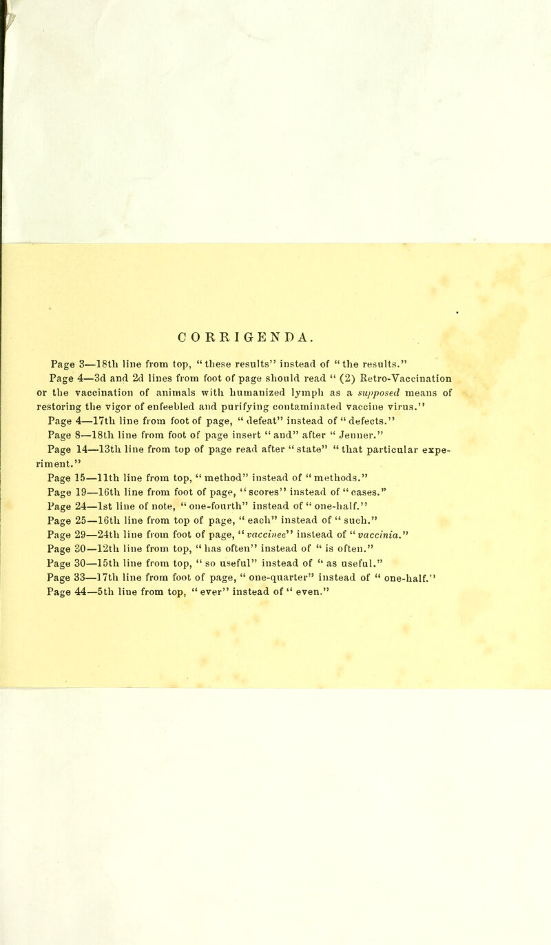 CORRIGENDA. Page 3—18tli line from top, “these results” instead of “the results.” Page 4—3d and 2d lines from foot of page should read “ (2) Retro-Vaccination or the vaccination of animals with humanized lymph as a supposed means of restoring the vigor of enfeebled and purifying contaminated vaccine virus.” Page 4—17tli line from foot of page, “defeat” instead of “defects.” Page 8—18th line from foot of page insert “ and” after “ Jenner.” Page 14—13tli line from top of page read after “ state” “ that particular expe- riment.” Page 15—11th line from top, “ method” instead of “methods.” Page 19—16th line from foot of page, “scores” instead of “cases.” Page 24—1st line of note, “one-fourth” instead of “ one-half.” Page 25—16tli line from top of page, “ each” instead of “ such.” Page 29—24tli line from foot of page,11 vaccinee” instead of “ vaccinia.” Page 30—12tli line from top, “has often” instead of “ is often.” Page 30—15th line from top, “ so useful” instead of “ as useful.” Page 33—17th line from foot of page, “ one-quarter” instead of “ one-half.” Page 44—5th line from top, “ ever” instead of “ even.”