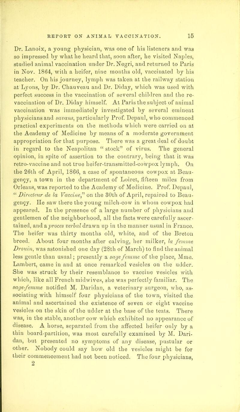 Dr. Lanoix, a young physician, was one of his listeners and was so impressed by what he heard that, soon after, he visited Naples, studied animal vaccination under Dr. Negri, and returned to Paris in Nov. 1864, with a heifer, nine months old, vaccinated by his teacher. On his journey, lymph was taken at the railway station at Lyons, by Dr. Chauveau and Dr. Diday, which was used with perfect success in the vaccination of several children and the re- vaccination of Dr. Diday himself. At Paris the subject of animal vaccination was immediately investigated by several eminent physicians and savans, particularly Prof. Depaul, who commenced practical experiments on the methods which were carried on at the Academy of Medicine by means of a moderate government appropriation for that purpose. There was a great deal of doubt in regard to the Neapolitan u stock” of virus. The general opinion, in spite of assertion to the contrarj', being that it was retro-vaccine and not true heifer-transmitted-cowpox lymph. On the 26th of April, 1866, a case of spontaneous cowpox at Beau- gengy, a town in the department of Loiret, fifteen miles from Orleans, was reported to the Academy of Medicine. Prof. Depaul, “ DirSeur.de la Vaccineon the 30th of April, repaired to Beau- gengy. He saw there the young milch-cow in whom cowpox had appeared. In the presence of a large number of physicians and gentlemen of the neighborhood, all the facts were carefully ascer- tained, and a proces verbal drawn up in the manner usual in Prance. The heifer was thirty months old, white, and of the Breton breed. About four months after calving, her milker, la femme Drouin, was astonished one day (28th of March) to find the animal less gentle than usual; presently a sage femme of the place, Mme. Lambert, came in and at once remarked vesicles on the udder. She was struck by their resemblance to vaccine vesicles with which, like all French midwives, she was perfectly familiar. The sage-femme notified M. Daridan, a veterinary surgeon, who, as- sociating with himself four physicians of the town, visited the animal and ascertained the existence of seven or eight vaccine vesicles on the skin of the udder at the base of the teats. There was, in the stable, another cow which exhibited no appearance of disease. A horse, separated from the affected heifer only by a thin board-partition, was most carefully examined by M. Dari- dan, but presented no symptoms of any disease, pustular or other. Nobody could say how old the vesicles might be for their commencement had not been noticed. The four physicians, 2