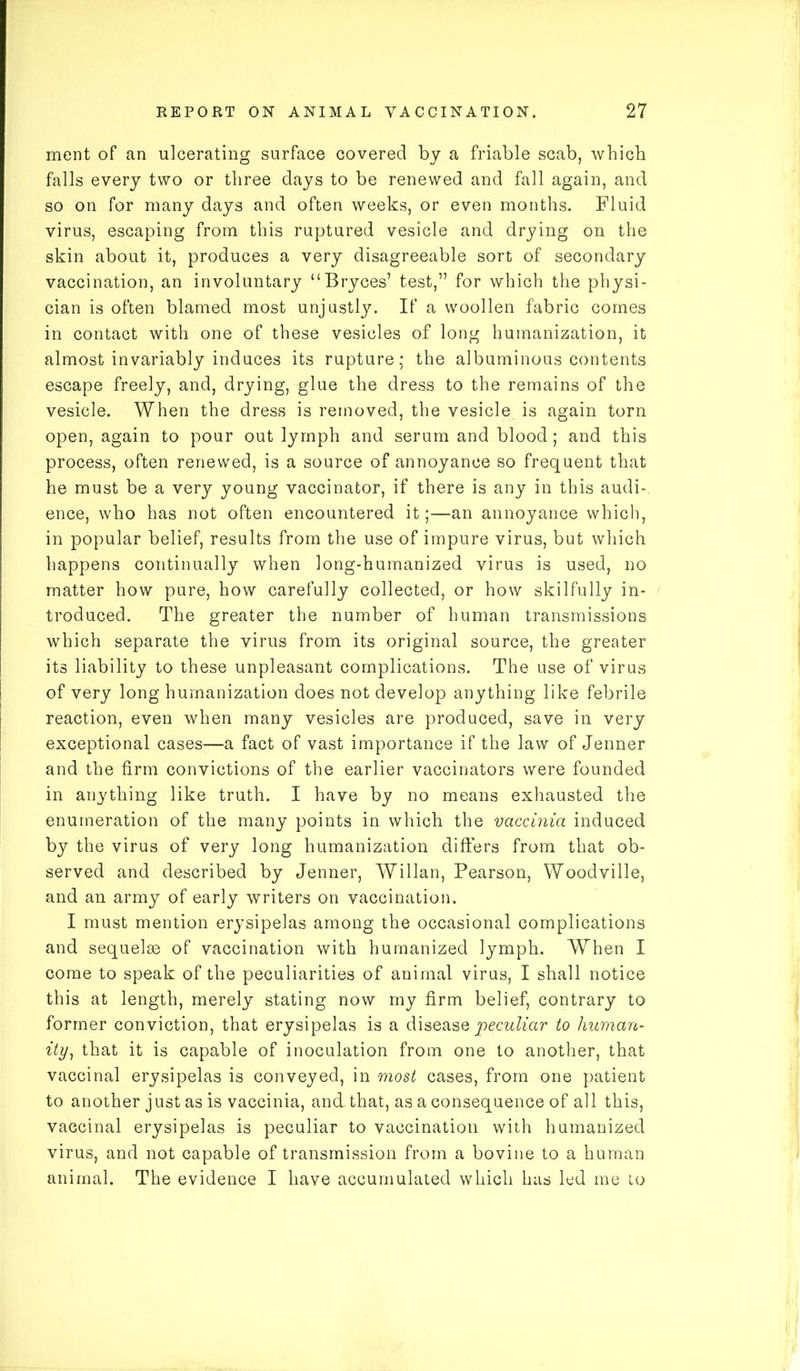 ment of an ulcerating surface covered by a friable scab, which falls every two or three days to be renewed and fall again, and so on for many days and often weeks, or even months. Fluid virus, escaping from this ruptured vesicle and drying on the skin about it, produces a very disagreeable sort of secondary vaccination, an involuntary “Bryces’ test,” for which the physi- cian is often blamed most unjustly. If a woollen fabric comes in contact with one of these vesicles of long humanization, it almost invariably induces its rupture; the albuminous contents escape freely, and, drying, glue the dress to the remains of the vesicle. When the dress is removed, the vesicle is again torn open, again to pour out lymph and serum and blood; and this process, often renewed, is a source of annoyance so frequent that he must be a very young vaccinator, if there is any in this audi- ence, who has not often encountered it;—an annoyance which, in popular belief, results from the use of impure virus, but which happens continually when long-humanized virus is used, no matter how pure, how carefully collected, or how skilfully in- troduced. The greater the number of human transmissions which separate the virus from its original source, the greater its liability to these unpleasant complications. The use of virus of very long humanization does not develop anything like febrile reaction, even when many vesicles are produced, save in very exceptional cases—a fact of vast importance if the law of Jenner and the firm convictions of the earlier vaccinators were founded in anything like truth. I have by no means exhausted the enumeration of the many points in which the vaccinia induced by the virus of very long humanization differs from that ob- served and described by Jenner, Willan, Pearson, Woodville, and an army of early writers on vaccination. I must mention erysipelas among the occasional complications and sequelae of vaccination with humanized lymph. When I come to speak of the peculiarities of animal virus, I shall notice this at length, merely stating now my firm belief, contrary to former conviction, that erysipelas is a disease peculiar to human- ity, that it is capable of inoculation from one to another, that vaccinal erysipelas is conveyed, in most cases, from one patient to another just as is vaccinia, and. that, as a consequence of all this, vaccinal erysipelas is peculiar to vaccination with humanized virus, and not capable of transmission from a bovine to a human animal. The evidence I have accumulated which has led me to