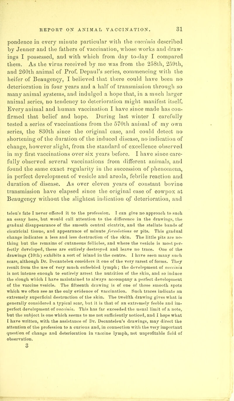 pondence in every minute particular with the vaccinia described by Jenner and the fathers of vaccination, whose works and draw- ings I possessed, and with which from day to-day I compared them. As the virus received by me was from the 258th, 259th, and 260th animal of Prof. Depaul’s series, commencing with the heifer of Beaugengy, I believed that there could have been no deterioration in four years and a half of transmission through so many animal systems, and indulged a hope that, in a much larger animal series, no tendency to deterioration might manifest itself. Every animal and human vaccination I have since made has con- firmed that belief and hope. During last winter I carefully tested a series of vaccinations from the 570th animal of my own series, the 830th since the original case, and could detect no shortening of the duration of the induced disease, no indication of change, however slight, from the standard of excellence observed in my first vaccinations over six years before. I have since care- fully observed several vaccinations from different animals, and found the same exact regularity in the succession of phenomena, in perfect development of vesicle and areola, febrile reaction and duration of disease. As over eleven years of constant bovine transmission have elapsed since the original case of eowpox at Beaugengy without the slightest indication ojf deterioration, and teleu’s fate I never offered it to the profession. I can give no approach to such an essay here, but would call attention to the difference in the drawings, the gradual disappearance of the smooth central cicatrix, and the stellate bands of cicatricial tissue, and appearance of minute foveolations or pits. This gradual change indicates a less and less destruction of the skin. The little pits are no- thing but the remains of cutaneous follicles, and where the vesicle is most per- fectly developed, these are entirely destroyed and leave no trace. One of the drawings (10th) exhibits a sort of island in the centre. I have seen many such scars, although Dr. Decanteleu considers it one of the very rarest of forms. They result from the use of very much enfeebled lymph ; the development of vaccinia is not intense enough to entirely arrest the nutrition of the skin, and so induce the slough which I have maintained to always accompany a perfect development of the vaccine vesicle. The fifteenth drawing is of one of those smooth spots which we often see as the only evidence of vaccination. Such traces indicate an extremely superficial destruction of the skin. The twelfth drawing gives what is generally considered a typical scar, but it is that of an extremely feeble and im- perfect development of vaccinia. This has far exceeded the usual limit of a note, but the subject is one which seems to me not sufficiently noticed, and I hope what I have written, with the assistance of Dr. Decanteleu’s drawings, may direct the attention of the profession to a curious and, in connection with the very important question of change and deterioration in vaccine lymph, not unprofitable field of observation. 3