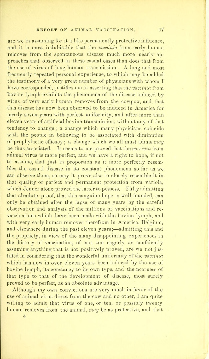 are we in assuming for it a like permanently protective influence, and it is most indubitable that the vaccinia from early human removes from the spontaneous disease much more nearly ap- proaches that observed in these casual cases than does that from the use of virus of long human transmission. A long and most frequently repeated personal experience, to which may be added the testimony of a very great number of physicians with whom I have corresponded, justifies me in asserting that the vaccinia from bovine lymph exhibits the phenomena of the disease induced by virus of very early human removes from the cowpox, and that this disease has now been observed to be induced in America for nearly seven years with perfect uniformity, and after more than eleven years of artificial bovine transmission, without any of that tendency to change ; a change which many physicians coincide with the people in believing to be associated with diminution of prophylactic efficacy; a change which we all must admit may be thus associated. It seems to me proved that the vaccinia from animal virus is more perfect, and we have a right to hope, if not to assume, that just in proportion as it more perfectly resem- bles the casual disease in its constant phenomena so far as we can observe them, so may it prove also to closely resemble it in that quality of perfect and permanent protection from variola, which Jenner alone proved the latter to possess. Fully admitting that absolute proof, that this sanguine hope is well founded, can only be obtained after the lapse of many years by the careful observation and analysis of the millions of vaccinations and re- vaccinations which have been made with the bovine lymph, and with very early human removes therefrom in America, Belgium, and elsewhere during the past eleven years;—admitting this and the propriety, in view of the many disappointing experiences in the history of vaccination, of not too eagerly or confidently assuming anything that is not positively proved, are we not jus- tified in considering that the wonderful uniformity of the vaccinia which has now in over eleven years been induced by the use of bovine lymph, its constancy to its own type, and the nearness of that type to that of the development of disease, most surely proved to be perfect, as an absolute advantage. Although my own convictions are very much in favor of the use of animal virus direct from the cow and no other, I am quite willing to admit that virus of one, or ten, or possibly twenty human removes from the animal, may be as protective, and that 4