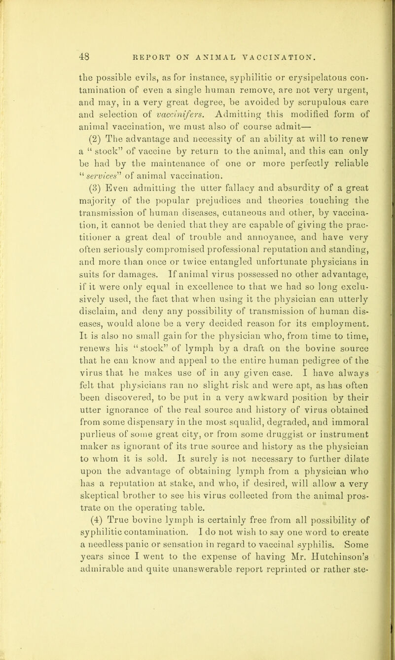 the possible evils, as for instance, syphilitic or erysipelatous con- tamination of even a single human remove, are not very urgent, and may, in a very great degree, be avoided by scrupulous care and selection of vaccinifers. Admitting this modified form of animal vaccination, we must also of course admit— (2) The advantage and necessity of an ability at will to renew a “ stock” of vaccine by return to the animal, and this can only be had by the maintenance of one or more perfectly reliable “ services” of animal vaccination. (3) Even admitting the utter fallacy and absurdity of a great majority of the popular prejudices and theories touching the transmission of human diseases, cutaneous and other, by vaccina- tion, it cannot be denied that they are capable of giving the prac- titioner a great deal of trouble and annoyance, and have very often seriously compromised professional reputation and standing, and more than once or twice entangled unfortunate physicians in suits for damages. If animal virus possessed no other advantage, if it were only equal in excellence to that we had so long exclu- sively used, the fact that when using it the physician can utterly disclaim, and deny any possibility of transmission of human dis- eases, would alone be a very decided reason for its employment. It is also no small gain for the physician who, from time to time, renews his “stock” of lymph by a draft on the bovine source that he can know and appeal to the entire human pedigree of the virus that he makes use of in any given case. I have always felt that physicians ran no slight risk and were apt, as has often been discovered, to be put in a very awkward position by their utter ignorance of the real source and history of virus obtained from some dispensary in the most squalid, degraded, and immoral purlieus of some great city, or from some druggist or instrument maker as ignorant of its true source and history as the physician to whom it is sold. It surely is not necessary to further dilate upon the advantage of obtaining lymph from a physician who has a reputation at stake, and who, if desired, will allow a very skeptical brother to see his virus collected from the animal pros- trate on the operating table. (4) True bovine lymph is certainly free from all possibility of syphilitic contamination. I do not wish to say one word to create a needless panic or sensation in regard to vaccinal syphilis. Some years since I went to the expense of having Mr. Hutchinson’s admirable and quite unanswerable report reprinted or rather ste-