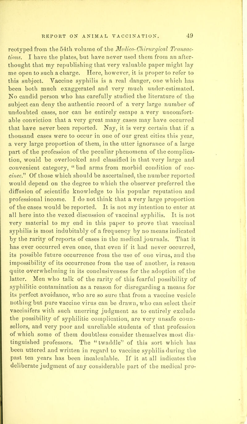 reotyped from the 54th volume of the Medico- Chirurgical Transac- tions. I have the plates, but have never used them from an after- thought that my republishing that very valuable paper might lay me open to such a charge. Here, however, it is proper to refer to this subject. Vaccine syphilis is a real danger, one which has been both much exaggerated and very much under-estimated. No candid person who has carefully studied the literature of the subject can deny the authentic record of a very large number of undoubted cases, nor can he entirely escape a very uncomfort- able conviction that a very great many cases may have occurred that have never been reported. Nay, it is very certain that if a thousand cases were to occur in one of our great cities this year, a very large proportion of them, in the utter ignorance of a large part of the profession of the peculiar phenomena of the complica- tion, would be overlooked and classified in that very large and convenient category, “bad arms from morbid condition of vac- cineeT Of those which should be ascertained, the number reported would depend on the degree to which the observer preferred the diffusion of scientific knowledge to his popular reputation and professional income. I do not think that a very large proportion of the cases would be reported. It is not my intention to enter at all here into the vexed discussion of vaccinal sy^philis. It is not very material to my end in this paper to prove that vaccinal syphilis is most indubitably of a frequency by no means indicated by the raritjr of reports of cases in the medical journals. That it has ever occurred even once, that even if it had never occurred, its possible future occurrence from the use of one virus, and the impossibility of its occurrence from the use of another, is reason quite overwhelming in its conclusiveness for the adoption of the latter. Men who talk of the rarity of this fearful possibility of syphilitic contamination as a reason for disregarding a means for its perfect avoidance, who are so sure that from a vaccine vesicle nothing but pure vaccine virus can be drawn, who can select their vaccinifers with such unerring judgment as to entirely exclude the possibility of syphilitic complication, are very unsafe coun- sellors, and very poor and unreliable students of that profession of which some of them doubtless consider themselves most dis- tinguished professors. The “ twaddle” of this sort which has been uttered and written in regard to vaccine syphilis during the past ten years has been incalculable. If it at all indicates the deliberate judgment of any considerable part of the medical pro-