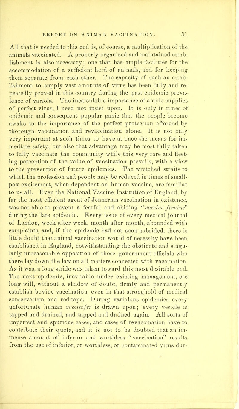 All that is needed to this end is, of course, a multiplication of the animals vaccinated. A properly organized and maintained estab- lishment is also necessary; one that has ample facilities for the accommodation of a sufficient herd of animals, and for keeping them separate from each other. The capacity of such an estab- lishment to supply vast amounts of virus has been fully and re- peatedly proved in this country during the past epidemic preva- lence of variola. The incalculable importance of ample supplies of perfect virus, I need not insist upon. It is only in times of epidemic and consequent popular panic that the people become awake to the importance of the perfect protection afforded by thorough vaccination and revaccination alone. It is not only very important at such times to have at once the means for im- mediate safety, but also that advantage may be most fully taken to fully vaccinate the community while this very rare and fleet- ing perception of the value of vaccination prevails, with a view to the prevention of future epidemics. The wretched straits to which the profession and people may be reduced in times of small- pox excitement, when dependent on human vaccine, are familiar to us all. Even the National Yaccine Institution of England, by far the most efficient agent of Jennerian vaccination in existence, was not able to prevent a fearful and abiding “ vaccine famine” during the late epidemic. Every issue of every medical journal of London, week after week, month after month, abounded with complaints, and, if the epidemic had not soon subsided, there is little doubt that animal vaccination would of necessity have been established in England, notwithstanding the obstinate and singu- larly unreasonable opposition of those government officials who there lay down the law on all matters connected with vaccination. As it was, a long stride was taken toward this most desirable end. The next epidemic, inevitable under existing management, ere long will, without a shadow of doubt, firmly and permanently establish bovine vaccination, even in that stronghold of medical conservatism and red-tape. During variolous epidemics every unfortunate human vaccinifer is drawn upon; every vesicle is tapped and drained, and tapped and drained again. All sorts of imperfect and spurious cases, and cases of revaccination have to contribute their quota, and it is not to be doubted that an im- mense amount of inferior and worthless “vaccination” results from the use of inferior, or worthless, or contaminated virus dur-