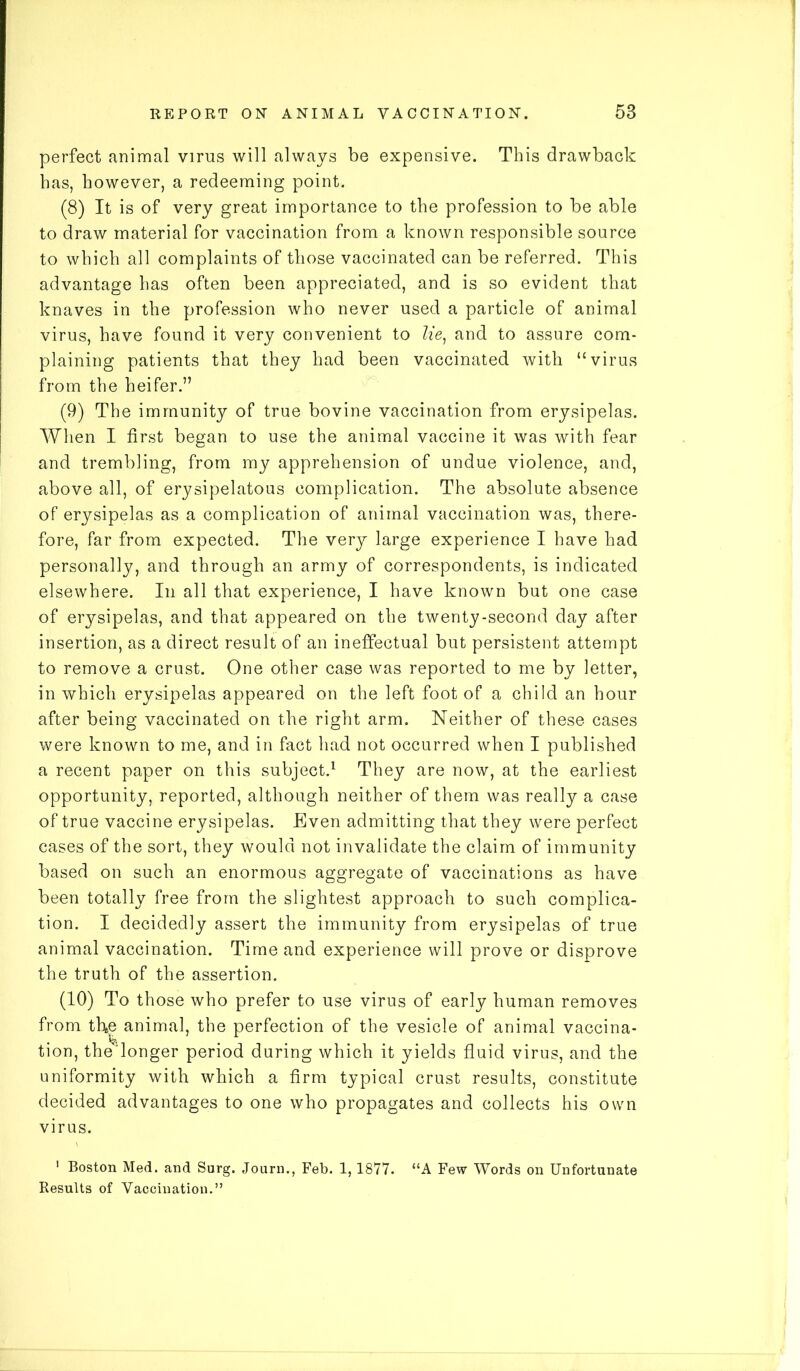 perfect animal virus will always be expensive. This drawback has, however, a redeeming point. (8) It is of very great importance to the profession to be able to draw material for vaccination from a known responsible source to which all complaints of those vaccinated can be referred. This advantage has often been appreciated, and is so evident that knaves in the profession who never used a particle of animal virus, have found it very convenient to lie, and to assure com- plaining patients that they had been vaccinated with “virus from the heifer.” (9) The immunity of true bovine vaccination from erysipelas. When I first began to use the animal vaccine it was with fear and trembling, from my apprehension of undue violence, and, above all, of erysipelatous complication. The absolute absence of erysipelas as a complication of animal vaccination was, there- fore, far from expected. The very large experience I have had personally, and through an army of correspondents, is indicated elsewhere. In all that experience, I have known but one case of erysipelas, and that appeared on the twenty-second day after insertion, as a direct result of an ineffectual but persistent attempt to remove a crust. One other case was reported to me by letter, in which erysipelas appeared on the left foot of a child an hour after being vaccinated on the right arm. Neither of these cases were known to me, and in fact had not occurred when I published a recent paper on this subject.1 They are now, at the earliest opportunity, reported, although neither of them was really a case of true vaccine erysipelas. Even admitting that they were perfect cases of the sort, they would not invalidate the claim of immunity based on such an enormous aggregate of vaccinations as have been totally free from the slightest approach to such complica- tion. I decidedly assert the immunity from erysipelas of true animal vaccination. Time and experience will prove or disprove the truth of the assertion. (10) To those who prefer to use virus of early human removes from the animal, the perfection of the vesicle of animal vaccina- tion, the longer period during which it yields fluid virus, and the uniformity with which a firm typical crust results, constitute decided advantages to one who propagates and collects his own virus. 1 Boston Med. and Surg. Journ., Feb. 1,1877. “A Few Words on Unfortunate Results of Vaccination.”