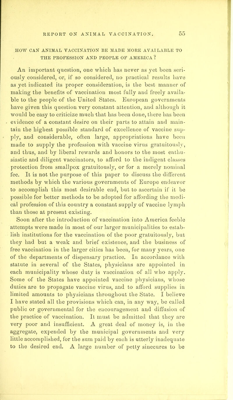 HOW CAN ANIMAL VACCINATION BE MADE MORE AVAILABLE TO THE PROFESSION AND PEOPLE OF AMERICA ? An important question, one which has never as yet been seri- ously considered, or, if so considered, no practical results have as yet indicated its proper consideration, is the best manner of making the benefits of vaccination most fully and freely availa- ble to the people of the United States. European governments have given this question very constant attention, and although it would be easy to criticize much -that has been done, there has been evidence of a constant desire on their parts to attain and main- tain the highest possible standard of excellence of vaccine sup- ply, and considerable, often large, appropriations have been made to supply the profession with vaccine virus gratuitously, and thus, and by liberal rewards and honors to the most enthu- siastic and diligent vaccinators, to afford to the indigent classes protection from smallpox gratuitously, or for a merely nominal fee. It is not the purpose of this paper to discuss the different methods by which the various governments of Europe endeavor to accomplish this most desirable end, but to ascertain if it be possible for better methods to be adopted for affording the medi- cal profession of this country a constant supply of vaccine lymph than those at present existing. Soon after the introduction of vaccination into America feeble attempts were made in most of our larger municipalities to estab- lish institutions for the vaccination of the poor gratuitously, but they had but a weak and brief existence, and the business of free vaccination in the larger cities has been, for many years, one of the departments of dispensary practice. In accordance with statute in several of the States, physicians are appointed in each municipality whose duty is vaccination of all who apply. Some of the States have appointed vaccine physicians, whose duties are to propagate vaccine virus, and to afford supplies in limited amounts to physicians throughout the State. I believe I have stated all the provisions which can, in any way, be called public or governmental for the encouragement and diffusion of the practice of vaccination. It must be admitted that they are very poor and insufficient. A great deal of money is, in the aggregate, expended by the municipal governments and very little accomplished, for the sum paid by each is utterly inadequate to the desired end. A large number of petty sinecures to be