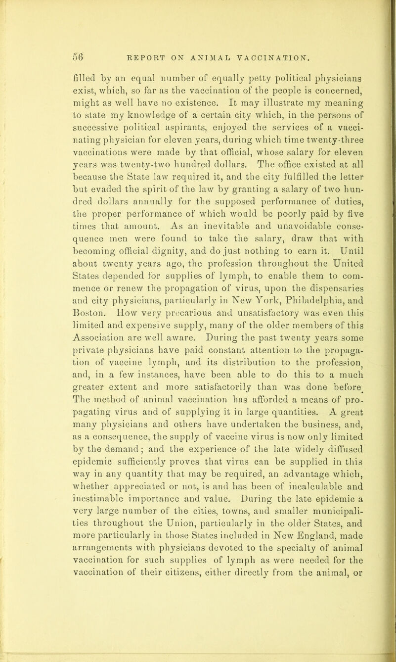 filled by an equal number of equally petty political physicians exist, which, so far as the vaccination of the people is concerned, might as well have no existence. It may illustrate my meaning to state my knowledge of a certain city which, in the persons of successive political aspirants, enjoyed the services of a vacci- nating physician for eleven years, during which time twenty-three vaccinations were made by that official, whose salary for eleven years was twenty-two hundred dollars. The office existed at all because the State law required it, and the city fulfilled the letter but evaded the spirit of the law by granting a salary of two hun- dred dollars annually for the supposed performance of duties, the proper performance of which would be poorly paid by five times that amount. As an inevitable and unavoidable conse- quence men were found to take the salary, draw that with becoming official dignity, and do just nothing to earn it. Until about twenty years ago, the profession throughout the United States depended for supplies of lymph, to enable them to com- mence or renew the propagation of virus, upon the dispensaries and city physicians, particularly in New York, Philadelphia, and Boston. How very precarious and unsatisfactory was even this limited and expensive supply, many of the older members of this Association are well aware. During the past twenty years some private physicians have paid constant attention to the propaga- tion of vaccine lymph, and its distribution to the profession^ and, in a few instances, have been able to do this to a much greater extent and more satisfactorily than was done before The method of animal vaccination has afforded a means of pro- pagating virus and of supplying it in large quantities. A great many physicians and others have undertaken the business, and, as a consequence, the supply of vaccine virus is now only limited by the demand ; and the experience of the late widely diffused epidemic sufficiently proves that virus can be supplied in this way in any quantity that may be required, an advantage which, whether appreciated or not, is and has been of incalculable and inestimable importance and value. During the late epidemic a very large number of the cities, towns, and smaller municipali- ties throughout the Union, particularly in the older States, and more particularly in those States included in New England, made arrangements with physicians devoted to the specialty of animal vaccination for such supplies of lymph as were needed for the vaccination of their citizens, either directly from the animal, or