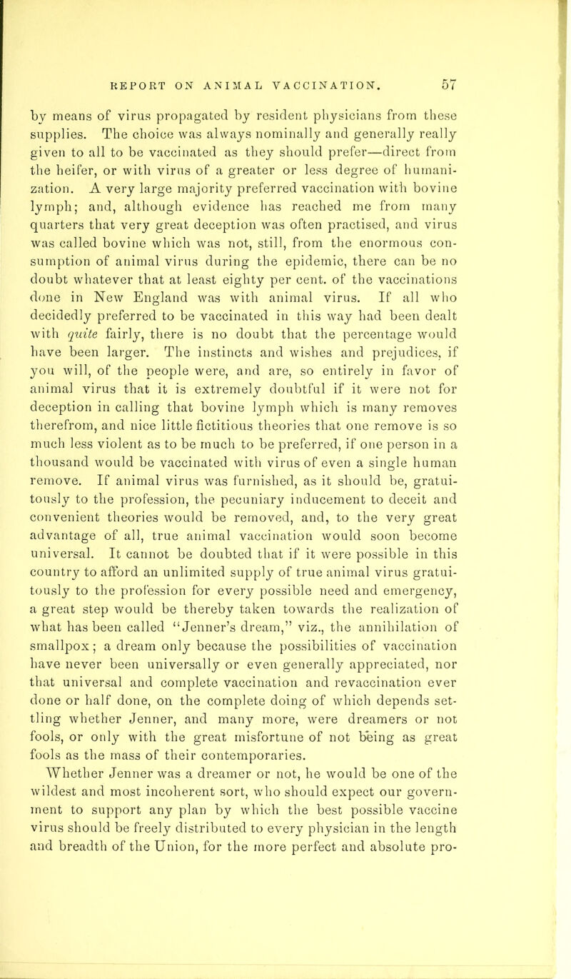 by means of virus propagated by resident physicians from these supplies. The choice was always nominally and generally really given to all to be vaccinated as they should prefer—direct from the heifer, or with virus of a greater or less degree of humani- zation. A very large majority preferred vaccination with bovine lymph; and, although evidence has reached me from many quarters that very great deception was often practised, and virus was called bovine which was not, still, from the enormous con- sumption of animal virus during the epidemic, there can be no doubt whatever that at least eighty per cent, of the vaccinations done in New England was with animal virus. If all who decidedly preferred to be vaccinated in this way had been dealt with quite fairly, there is no doubt that the percentage would have been larger. The instincts and wishes and prejudices, if you will, of the people were, and are, so entirely in favor of animal virus that it is extremely doubtful if it were not for deception in calling that bovine lymph which is many removes therefrom, and nice little fictitious theories that one remove is so much less violent as to be much to be preferred, if one person in a thousand would be vaccinated with virus of even a single human remove. If animal virus was furnished, as it should be, gratui- tously to the profession, the pecuniary inducement to deceit and convenient theories would be removed, and, to the very great advantage of all, true animal vaccination would soon become universal. It cannot be doubted that if it were possible in this country to afford an unlimited supply of true animal virus gratui- tously to the profession for every possible need and emergency, a great step would be thereby taken towards the realization of what has been called “Jenner’s dream,” viz., the annihilation of smallpox; a dream only because the possibilities of vaccination have never been universally or even generally appreciated, nor that universal and complete vaccination and revaccination ever done or half done, on the complete doing of which depends set- tling whether Jenner, and many more, were dreamers or not fools, or only with the great misfortune of not being as great fools as the mass of their contemporaries. Whether Jenner was a dreamer or not, he would be one of the wildest and most incoherent sort, who should expect our govern- ment to support any plan by which the best possible vaccine virus should be freely distributed to every physician in the length and breadth of the Union, for the more perfect and absolute pro-