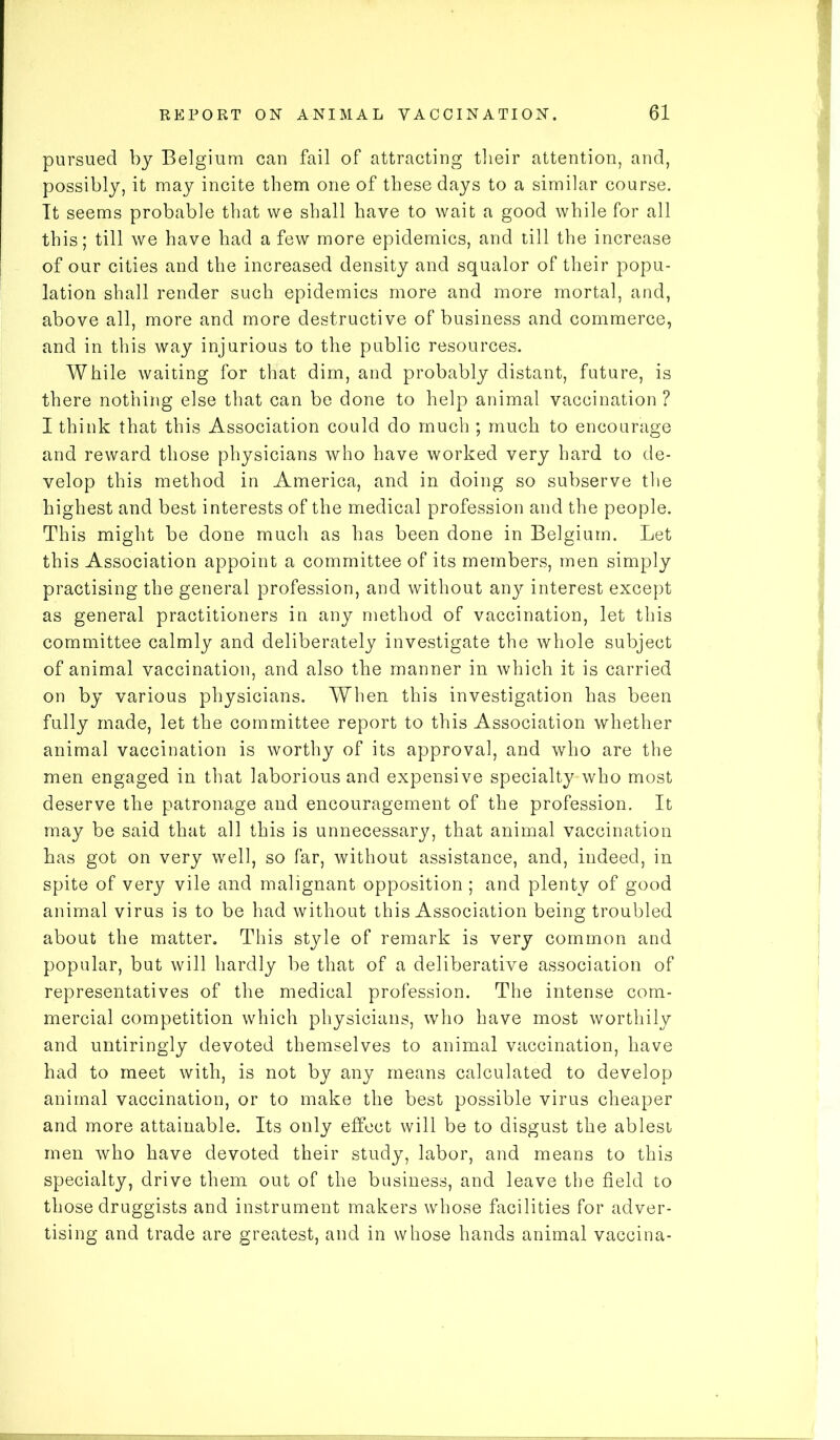 pursued by Belgium can fail of attracting their attention, and, possibly, it may incite them one of these days to a similar course. It seems probable that we shall have to wait a good while for all this; till we have had a few more epidemics, and till the increase of our cities and the increased density and squalor of their popu- lation shall render such epidemics more and more mortal, and, above all, more and more destructive of business and commerce, and in this way injurious to the public resources. While waiting for that dim, and probably distant, future, is there nothing else that can be done to help animal vaccination ? I think that this Association could do much ; much to encourage and reward those physicians who have worked very hard to de- velop this method in America, and in doing so subserve the highest and best interests of the medical profession and the people. This might be done much as has been done in Belgium. Let this Association appoint a committee of its members, men simply practising the general profession, and without any interest except as general practitioners in any method of vaccination, let this committee calmly and deliberately investigate the whole subject of animal vaccination, and also the manner in which it is carried on by various physicians. When this investigation has been fully made, let the committee report to this Association whether animal vaccination is worthy of its approval, and who are the men engaged in that laborious and expensive specialty who most deserve the patronage and encouragement of the profession. It may be said that all this is unnecessary, that animal vaccination has got on very well, so far, without assistance, and, indeed, in spite of very vile and malignant opposition ; and plenty of good animal virus is to be had without this Association being troubled about the matter. This style of remark is very common and popular, but will hardly be that of a deliberative association of representatives of the medical profession. The intense com- mercial competition which physicians, who have most worthily and untiringly devoted themselves to animal vaccination, have had to meet with, is not by any means calculated to develop animal vaccination, or to make the best possible virus cheaper and more attainable. Its only effect will be to disgust the ablest men who have devoted their study, labor, and means to this specialty, drive them out of the business, and leave the field to those druggists and instrument makers whose facilities for adver- tising and trade are greatest, and in whose hands animal vaccina-