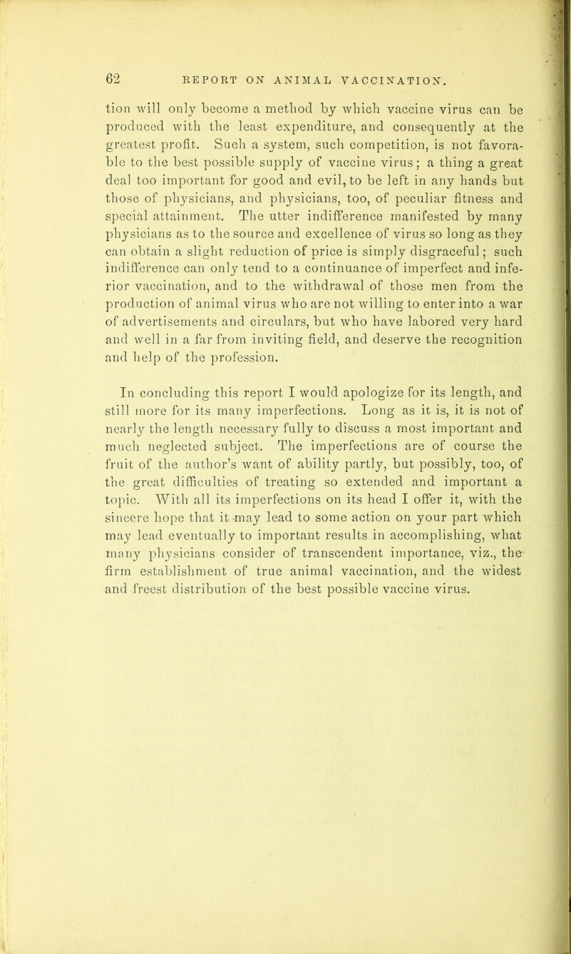 tion will only become a method by which vaccine virus can be produced with the least expenditure, and consequently at the greatest profit. Such a system, such competition, is not favora- ble to the best possible supply of vaccine virus; a thing a great deal too important for good and evil, to be left in any hands but those of physicians, and physicians, too, of peculiar fitness and special attainment. The utter indifference manifested by many physicians as to the source and excellence of virus so long as they can obtain a slight reduction of price is simply disgraceful; such indifference can only tend to a continuance of imperfect and infe- rior vaccination, and to the withdrawal of those men from the production of animal virus who are not willing to enter into a war of advertisements and circulars, but who have labored very hard and well in a far from inviting field, and deserve the recognition and help of the profession. In concluding this report I would apologize for its length, and still more for its many imperfections. Long as it is, it is not of nearly the length necessary fully to discuss a most important and much neglected subject. The imperfections are of course the fruit of the author’s want of ability partly, but possibly, too, of the great difficulties of treating so extended and important a topic. With all its imperfections on its head I offer it, with the sincere hope that it-may lead to some action on your part which may lead eventually to important results in accomplishing, what many physicians consider of transcendent importance, viz., the firm establishment of true animal vaccination, and the widest and freest distribution of the best possible vaccine virus.