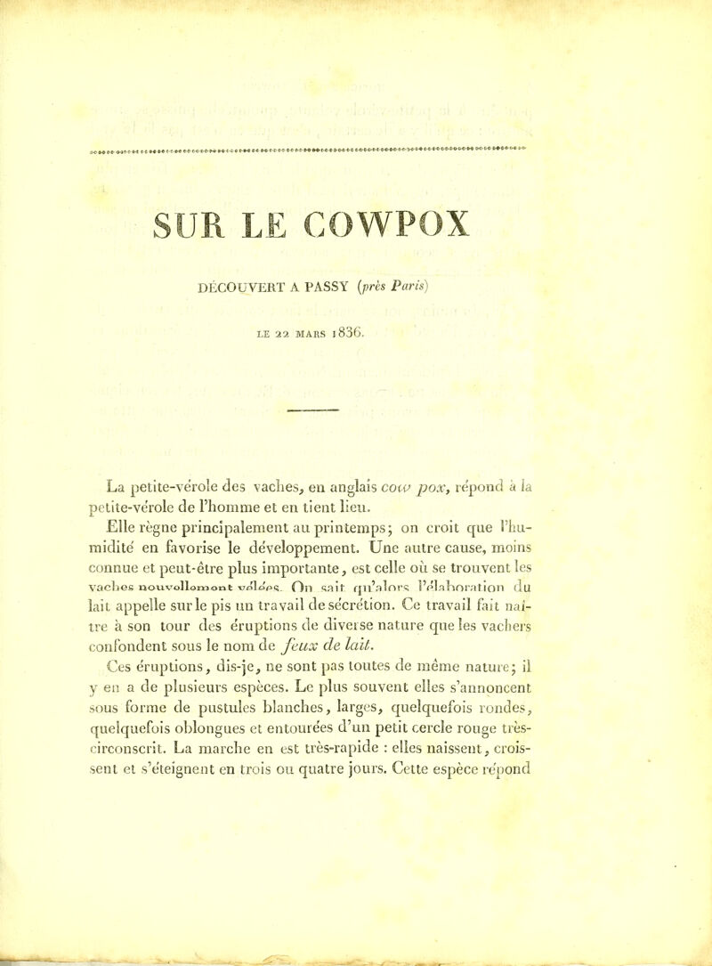 DÉCOUVERT A PASSY (près Paris) LE 22 MARS 1836. La petite-vérole des vaches, en anglais cow pox, répond à la petite-vérole de l’homme et en tient lieu. Elle règne principalement au printemps; on croit que l’hu- midité en favorise le développement. Une autre cause, moins connue et peut-être plus importante, est celle où se trouvent les Va die S nouvollomont wleps. On sait, qu’alors l’élaboration du lait appelle sur le pis un travail de sécrétion. Ce travail fait naî- tre à son tour des éruptions de diverse nature que les vachers confondent sous le nom de feux de lait. Ces éruptions, dis-je, ne sont pas toutes de même nature; il y en a de plusieurs espèces. Le plus souvent elles s’annoncent sous forme de pustules blanches, larges, quelquefois rondes, quelquefois oblongues et entourées d’un petit cercle rouge très- circonscrit. La marche en est très-rapide : elles naissent, crois- sent et s’éteignent en trois ou quatre jours. Cette espèce répond