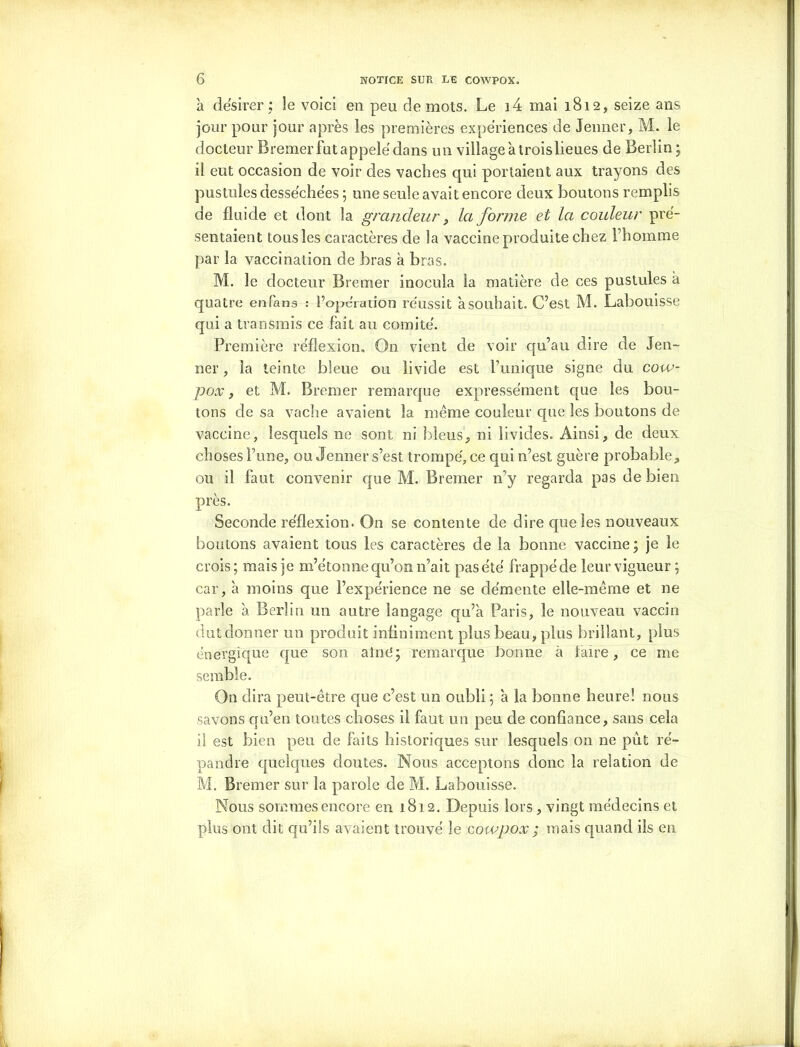 à désirer: le voici en peu de mots. Le i4 mai 1812, seize ans jour pour jour après les premières expériences de Jenner, M. le docteur B remer fut appelé dans un village à troislieues de Berlin; il eut occasion de voir des vaches qui portaient aux trayons des pustules desséchées ; une seule avait encore deux boutons remplis de fluide et dont la grandeur, la forme et la couleur pré- sentaient tous les caractères de la vaccine produite chez l’homme par la vaccination de bras à bras. M. le docteur Brenter inocula la matière de ces pustules à quatre enfans : l’opéraiion réussit à souhait. C’est M. Labouisse qui a transmis ce fait au comité. Première réflexion. On vient de voir qu’au dire de Jen- ner, la teinte bleue ou livide est l’unique signe du cow- pox, et M. Bremer remarque expressément que les bou- tons de sa vache avaient la même couleur que les boutons de vaccine, lesquels ne sont ni bleus, ni livides. Ainsi, de deux choses l’une, ou Jenner s’est trompé, ce qui 11’est guère probable, ou il faut convenir que M. Bremer n’y regarda pas de bien près. Seconde réflexion. On se contente de dire que les nouveaux boutons avaient tous les caractères de la bonne vaccine; je le crois; mais je m’étonne qu’on 11’ait pasété frappéde leur vigueur ; car, à moins que l’expérience ne se démente elle-même et ne parle 'a Berlin un autre langage qu’à Paris, le nouveau vaccin dut donner un produit infiniment plus beau, plus brillant, plus énergique que son aîné; remarque bonne à faire, ce me semble. On dira peut-être que c’est un oubli; à la bonne heure! nous savons qu’en toutes choses il faut un peu de confiance, sans cela il est bien peu de faits historiques sur lesquels on ne pût ré- pandre quelques doutes. Nous acceptons donc la relation de M. Bremer sur la parole de M. Labouisse. Nous sommes encore en 1812. Depuis lors, vingt médecins et plus ont dit qu’ils avaient trouvé le cowpox; mais quand ils en