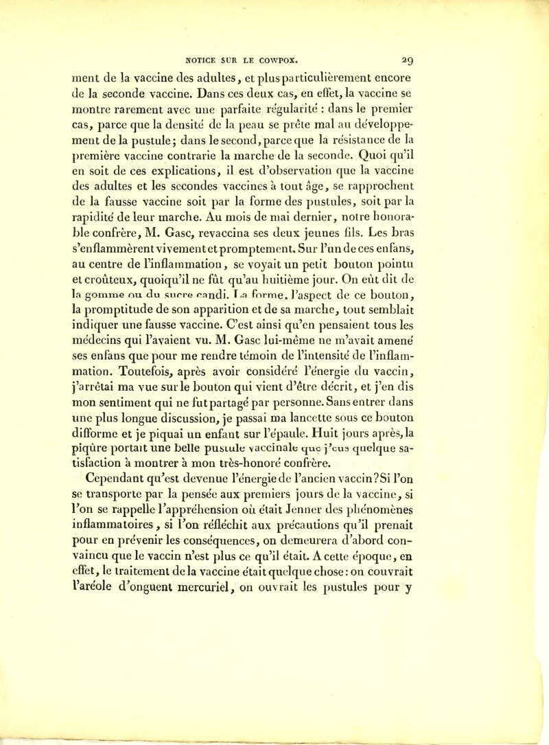 ment de la vaccine des adultes, et plus particulièrement encore de la seconde vaccine. Dans ces deux cas, en effet, la vaccine se montre rarement avec une parfaite régularité : dans le premier cas, parce que la densité de la peau se prête mal au développe- ment de la pustule; dans le second, parce que la résistance de la première vaccine contrarie la marche de la seconde. Quoi qu’il en soit de ces explications, il est d’observation que la vaccine des adultes et les secondes vaccines à tout âge, se rapprochent de la fausse vaccine soit par la forme des pustules, soit par la rapidité de leur marche. Au mois de mai dernier, notre honora- ble confrère, M. Gasc, revaccina ses deux jeunes fils. Les bras s’enflammèrent vivement et promptement. Sur l’un de ces enfans, au centre de l’inflammation, se voyait un petit bouton pointu etcrouteux, quoiqu’il ne fût qu’au huitième jour. On eût dit de la gomme ou du sucre candi. La.forme» l’aspect de ce bouton, la promptitude de son apparition et de sa marche, tout semblait indiquer une fausse vaccine. C’est ainsi qu’en pensaient tous les médecins qui l’avaient vu. M. Gasc lui-même ne m’avait amené ses enfans que pour me rendre témoin de l’intensité de l’inflam- mation. Toutefois, après avoir considéré l’énergie du vaccin, j’arrêtai ma vue surle bouton qui vient d’être décrit, et j’en dis mon sentiment qui ne fut partagé par personne. Sans entrer dans une plus longue discussion, je passai ma lancette sous ce bouton difforme et je piquai un enfant sur l’épaule. Huit jours après, la piqûre portait une belle pustule vaccinale que j’cua quelque sa- tisfaction à montrer à mon très-honoré confrère. Cependant qu’est devenue l’énergie de l’ancien vaecin?Si l’on se transporte par la pensée aux premiers jours de la vaccine, si l’on se rappelle l’appréhension où était Jenner des phénomènes inflammatoires, si Ton réfléchit aux précautions qu’il prenait pour en prévenir les conséquences, on demeurera d’abord con- vaincu que le vaccin n’est plus ce qu’il était. A cette époque, en effet, le traitement delà vaccine était quelque chose: on couvrait l’aréole d’onguent mercuriel, on ouvrait les pustules pour y