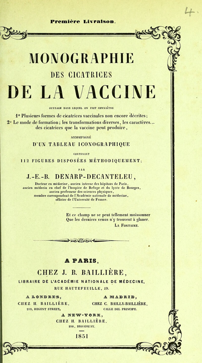 Première Livraison. MONOGRAPHIE DE LA VACCINE OUVRAGE DANS LEQUEL ON FAIT CONNAITRE 1° Plusieurs formes de cicatrices vaccinales non encore décrites ; 2° Le mode de formation ; les transformations diverses, les caractères... des cicatrices que la vaccine peut produire, 112 FIGURES DISPOSÉES MÉTHODIQUEMENT; Docteur en médecine, ancien interne des hôpitaux de Paris, ancien médecin en chef de l'hospice de Refuge et dn lycée de Bourges, ancien professeur des sciences physiques, membre correspondant de l’Académie nationale de médecine, officier de l’Université de France. LIBRAIRE DE L’ACADÉMIE NATIONALE DE MÉDECINE, RUE HAUTEFEUILLE, 19. DES CICATRICES ACCOMPAGNÉ D’UN TABLEAU ICONOGRAPHIQUE CONTENANT J.-E.-B. DENARP-DECANTELEU , Et ce champ ne se peut tellement moissonner Que les derniers venus n’y trouvent à glaner. La Fontaine. A PARIS, CHEZ J. B. BAILLIÈRE, A S.OænBR’ES, CHEZ II. BAILLIÈRE, A IYÏ A, B K IB , CHEZ C. BAILLY-BAILLIÈRE, 219, REGENT STREET* GALLE DEL PRINCIPE. a ïîiw-'y©»!:, CHEZ H. BAILLIÈRE, 290, BROADWAY. 1851