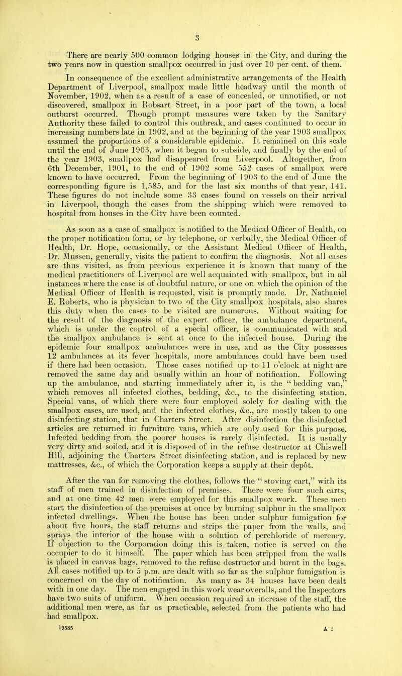 There are nearly 500 common lodging houses in the City, and during the two years now in question smallpox occurred in just over 10 per cent, of them. In consequence of the excellent administrative arrangements of the Health Department of Liverpool, smallpox made little headway until the month of November, 1902, when as a result of a case of concealed, or unnotified, or not discovered, smallpox in Kobsart Street, in a poor part of the town, a local outburst occurred. Though prompt measures were taken by the Sanitary Authority these failed to control this outbreak, and cases continued to occur in increasing numbers late in 1902, and at the beginning of the year 1903 smallpox assumed the proportions of a considerable epidemic. It remained on this scale until the end of June 1903, when it began to subside, and finally by the end of the year 1903, smallpox had disappeared from Liverpool. Altogether, from 6th December, 1901, to the end of 1902 some 552 cases of smallpox were known to have occurred. From the beginning of 1903 to the end of June the corresponding figure is 1,585, and for the last six months of that year, 141. These figures do not include some 33 cases found on vessels on their arrival in Liverpool, though the cases from the shipping which were removed to hospital from houses in the City have been counted. As soon as a case of smallpox is notified to the Medical Officer of Health, on the proper notification form, or by telephone, or verbally, the Medical Officer of Health, Dr. Hope, occasionally, or the Assistant Medical Officer of Healthy Dr. Mussen, generally, visits the patient to confirm the diagnosis. Not all cases are thus visited, as from previous experience it is known that many of the medical practitioners of Liverpool are well acquainted with smallpox, but in all instances where the case is of doubtful nature, or one on which the opinion of the Medical Officer of Health is requested, visit is promptly made. Dr. Nathaniel E. Roberts, who is physician to two of the City smallpox hospitals, also shares this duty when the cases to be visited are numerous. Without waiting for the result of the diagnosis of the expert officer, the ambulance department, which is under the control of a special officer, is communicated with and the smallpox ambulance is sent at once to the infected house. During the epidemic four smallpox ambulances were in use, and as the City possesses 12 ambulances at its fever hospitals, more ambulances could have been used if there had been occasion. Those cases notified up to 11 o'clock at night are removed the same day and usually within an hour of notification. Following up the ambulance, and starting immediately after it, is the  bedding van, which removes all infected clothes, bedding, &c, to the disinfecting station. Special vans, of which there were four employed solely for dealing with the smallpox cases, are used, and the infected clothes, &c, are mostly taken to one disinfecting station, that in Charters Street. After disinfection the disinfected articles are returned in furniture vans, which are only used for this purpose. Infected bedding from the poorer houses is rarely disinfected. It is usually very dirty and soiled, and it is disposed of in the refuse destructor at Chiswell Hill, adjoining the Charters Street disinfecting station, and is replaced by new mattresses, &c, of which the Corporation keeps a supply at their depot. After the van for removing the clothes, follows the  stoving cart, with its staff of men trained in disinfection of premises. There were four such carts, and at one time 42 men were employed for this smallpox work. These men start the disinfection of the premises at once by burning sulphur in the smallpox infected dwellings. When the house has been under sulphur fumigation for about five hours, the staff returns and strips the paper from the walls, and sprays the interior of the house with a solution of perchloride of mercury. If objection to the Corporation doing this is taken, notice is served on the occupier to do it himself. The paper which has been stripped from the walls is placed in canvas bags, removed to the refuse destructor and burnt in the bags. All cases notified up to 5 p.m. are dealt with so far as the sulphur fumigation is concerned on the day of notification. As many as 34 houses have been dealt with in one day. The men engaged in this work wear overalls, and the Inspectors have two suits of uniform. When occasion required an increase of the staff, the additional men were, as far as practicable, selected from the patients who had had smallpox. 19585 A 2