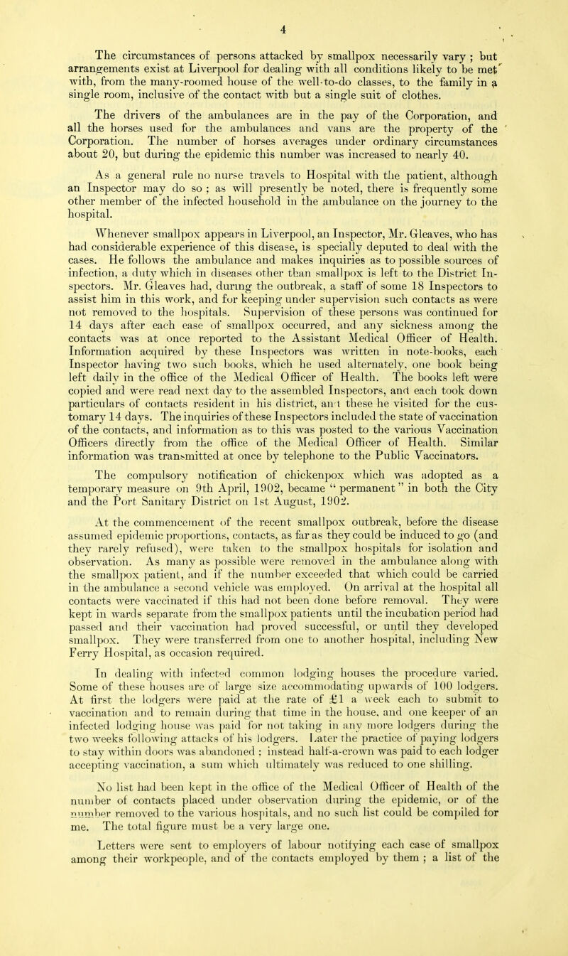 The circumstances of persons attacked by smallpox necessarily vary ; but arrangements exist at Liverpool for dealing with all conditions likely to be metf with, from the many-roomed house of the well-to-do classes, to the family in a single room, inclusive of the contact with but a single suit of clothes. The drivers of the ambulances are in the pay of the Corporation, and all the horses used for the ambulances and vans are the property of the Corporation. The number of horses averages under ordinary circumstances about 20, but during the epidemic this number was increased to nearly 40. As a general rule no nurse travels to Hospital with the patient, although an Inspector may do so ; as will presently be noted, there is frequently some other member of the infected household in the ambulance on the journey to the hospital. Whenever smallpox appears in Liverpool, an Inspector, Mr. Gleaves, who has had considerable experience of this disease, is specially deputed to deal with the cases. He follows the ambulance and makes inquiries as to possible sources of infection, a duty which in diseases other than smallpox is left to the District In- spectors. Mr. Gleaves had, during the outbreak, a staff of some 18 Inspectors to assist him in this work, and fur keeping under supervision such contacts as were not removed to the hospitals. Supervision of these persons was continued for 14 days after each ease of smallpox occurred, and any sickness among the contacts was at once reported to the Assistant Medical Officer of Health. Information acquired by these Inspectors was written in note-books, each Inspector having two such books, which he used alternately, one book being left daily in the office of the Medical Officer of Health. The books left were copied and were read next day to the assembled Inspectors, and each took down particulars of contacts resident in his district, an t these he visited for the cus- tomary 14 days. The inquiries of these Inspectors included the state of vaccination of the contacts, and information as to this was posted to the various Vaccination Officers directly from the office of the Medical Officer of Health. Similar information was transmitted at once by telephone to the Public Vaccinators. The compulsory notification of chickenpox which was adopted as a temporary measure on 9th April, 1902, became  permanent in both the City and the Port Sanitary District on 1st August, 1902. At the commencement of the recent smallpox outbreak, before the disease assumed epidemic proportions, contacts, as far as they could be induced to go (and they rarely refused), were taken to the smallpox hospitals for isolation and observation. As many as possible were removed in the ambulance along with the smallpox patient, and if the number exceeded that which could be carried in the ambulance a second vehicle was employed. On arrival at the hospital all contacts were vaccinated if this had not been done before removal. They were kept in wards separate from the smallpox patients until the incubation period had passed and their vaccination had proved successful, or until they developed smallpox. They were transferred from one to another hospital, including New Ferry Hospital, as occasion required. In dealing with infected common lodging houses the procedure varied. Some of these houses are of large size accommodating upwards of 100 lodgers. At first the lodgers were paid at the rate of £l a week each to submit to vaccination and to remain during that time in the house, and one keeper of an infected lodging house was paid for not taking in any more lodgers during the two weeks following attacks of his lodgers. Later the practice of paying lodgers to stay within doors was abandoned ; instead half-a-crown was paid to each lodger accepting vaccination, a sum which ultimately was reduced to one shilling. No list had been kept in the office of the Medical Officer of Health of the number of contacts placed under observation during the epidemic, or of the number removed to the various hospitals, and no such list could be compiled for me. The total figure must be a very large one. Letters were sent to employers of labour notifying each case of smallpox among their workpeople, and of the contacts employed by them ; a list of the <