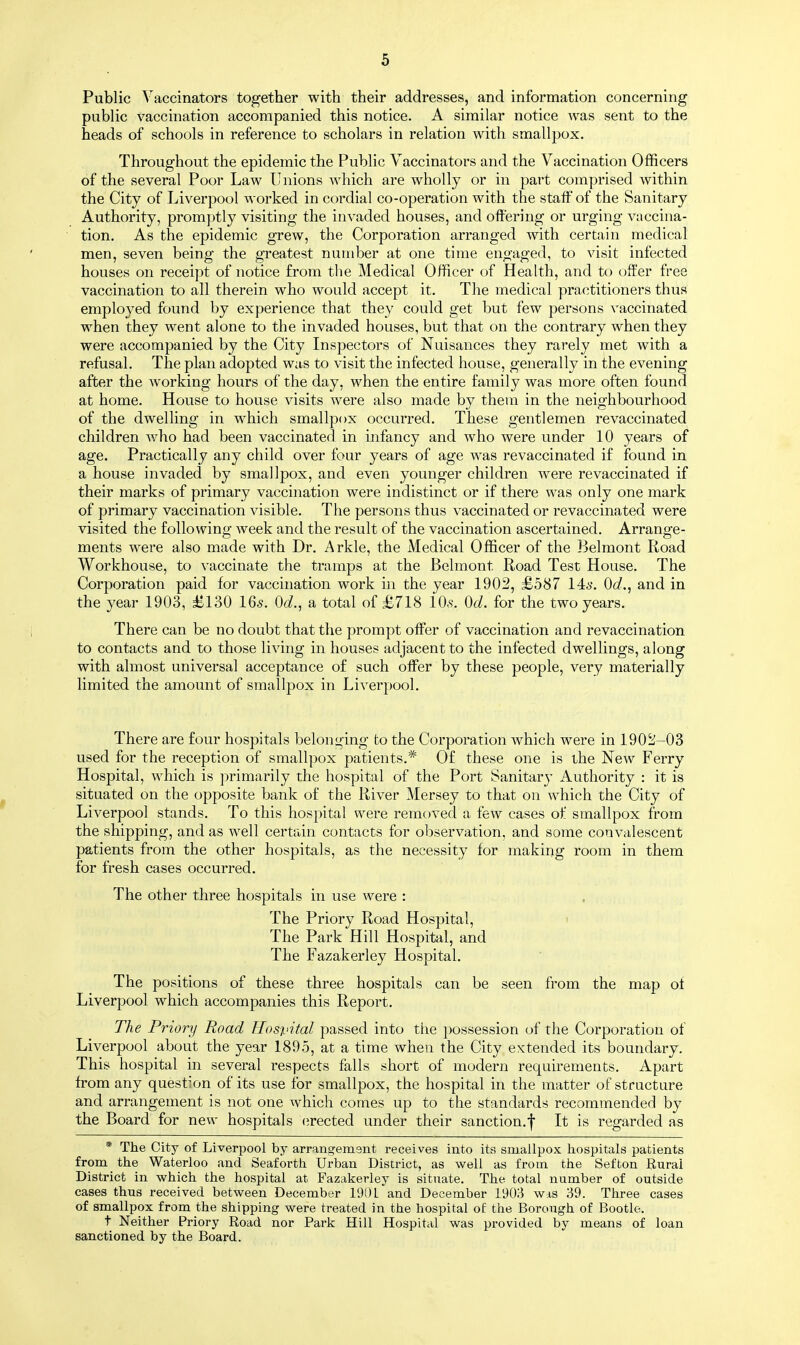 Public Vaccinators together with their addresses, and information concerning public vaccination accompanied this notice. A similar notice was sent to the heads of schools in reference to scholars in relation with smallpox. Throughout the epidemic the Public Vaccinators and the Vaccination Officers of the several Poor Law Unions which are wholly or in part comprised within the City of Liverpool worked in cordial co-operation with the staff of the Sanitary Authority, promptly visiting the invaded houses, and offering or urging vaccina- tion. As the epidemic grew, the Corporation arranged with certain medical men, seven being the greatest number at one time engaged, to visit infected houses on receipt of notice from the Medical Officer of Health, and to offer free vaccination to all therein who would accept it. The medical practitioners thus employed found by experience that they could get but few persons vaccinated when they went alone to the invaded houses, but that on the contrary when they were accompanied by the City Inspectors of Nuisances they rarely met with a refusal. The plan adopted was to visit the infected house, generally in the evening after the working hours of the day, when the entire family was more often found at home. House to house visits were also made by them in the neighbourhood of the dwelling in which smallpox occurred. These gentlemen revaccinated children who had been vaccinated in infancy and who were under 10 years of age. Practically any child over four years of age was revaccinated if found in a house invaded by smallpox, and even younger children were revaccinated if their marks of primary vaccination were indistinct or if there was only one mark of primary vaccination visible. The persons thus vaccinated or revaccinated were visited the following week and the result of the vaccination ascertained. Arrange- ments were also made with Dr. Arkle, the Medical Officer of the Belmont Road Workhouse, to vaccinate the tramps at the Belmont Road Test House. The Corporation paid for vaccination work in the year 1902, £587 14s. 0d., and in the year 1903, £130 16s. 0d., a total of £718 lO.s. Od. for the two years. There can be no doubt that the prompt offer of vaccination and revaccination to contacts and to those living in houses adjacent to the infected dwellings, along with almost universal acceptance of such offer by these people, very materially limited the amount of smallpox in Liverpool. There are four hospitals belonging to the Corporation which were in 1902-03 used for the reception of smallpox patients.# Of these one is the New Ferry Hospital, which is primarily the hospital of the Port Sanitary Authority : it is situated on the opposite bank of the River Mersey to that on which the City of Liverpool stands. To this hospital were removed a few cases of smallpox from the shipping, and as well certain contacts for observation, and some convalescent patients from the other hospitals, as the necessity for making room in them for fresh cases occurred. The other three hospitals in use were : The Priory Road Hospital, The Park Hill Hospital, and The Fazakerley Hospital. The positions of these three hospitals can be seen from the map of Liverpool which accompanies this Report. The Priory Road Hospital passed into the possession of the Corporation of Liverpool about the year 1895, at a time when the City extended its boundary. This hospital in several respects falls short of modern requirements. Apart from any question of its use for smallpox, the hospital in the matter of structure and arrangement is not one which comes up to the standards recommended by the Board for new hospitals erected under their sanction.f It is regarded as * The City of Liverpool by arrangement receives into its smallpox hospitals patients from the Waterloo and Seaforth Urban District, as well as from the Sefton Rural District in which the hospital at Fazakerley is situate. The total number of outside cases thus received between December 190L and December 1903 wis 39. Three cases of smallpox from the shipping were treated in the hospital of the Borough of Bootle. t Neither Priory Road nor Park Hill Hospital was provided by means of loan sanctioned by the Board.