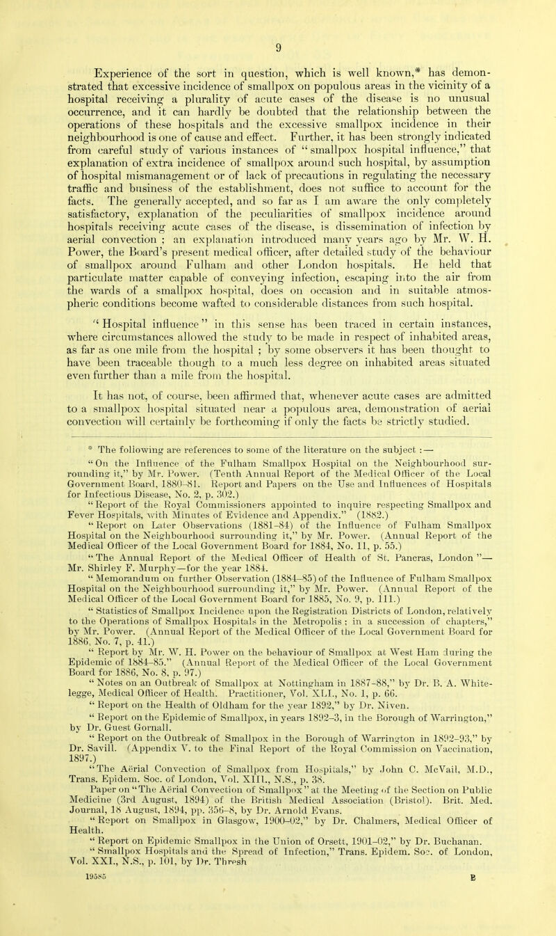 Experience of the sort in question, which is well known,* has demon- strated that excessive incidence of smallpox on populous areas in the vicinity of a hospital receiving a plurality of acute cases of the disease is no unusual occurrence, and it can hardly be doubted that the relationship between the operations of these hospitals and the excessive smallpox incidence in their neighbourhood is one of cause and effect. Further, it has been strongly indicated from careful study of various instances of  smallpox hospital influence, that explanation of extra incidence of smallpox around such hospital, by assumption of hospital mismanagement or of lack of precautions in regulating the necessary traffic and business of the establishment, does not suffice to account for the facts. The generally accepted, and so far as I am aware the only completely satisfactory, explanation of the peculiarities of smallpox incidence around hospitals receiving acute cases of the disease, is dissemination of infection by aerial convection ; an explanation introduced many years ago by Mr. W. H. Power, the Board's present medical officer, after detailed study of the behaviour of smallpox around Fulham and other London hospitals. He held that particulate matter capable of conveying infection, escaping into the air from the wards of a smallpox hospital, does on occasion and in suitable atmos- pheric conditions become wafted to considerable distances from such hospital.  Hospital influence in this sense has been traced in certain instances, where circumstances allowed the study to be made in respect of inhabited areas, as far as one mile from the hospital ; by some observers it has been thought to have been traceable though to a much less degree on inhabited areas situated even further than a mile from the hospital. It has not, of course, been affirmed that, whenever acute cases are admitted to a smallpox hospital situated near a populous area, demonstration of aerial convection will certainly be forthcoming if only the facts be strictly studied. * The following are references to some of the literature on the subject : —  On the Influence of the Fulham Smallpox Hospital on the Neighbourhood sur- rounding it, by Mr. Power. (Tenth Annual Report of the Medical Officer of the Local Government Board, 1880-81. Report and Papers on the Use and Influences of Hospitals for Infectious Disease, No. 2, p. 302.)  Report of the Royal Commissioners appointed to inquire respecting Smallpox and Fever Hospitals, with Minutes of Evidence and Appendix. (1882.) Report on Later Observations (1881-84) of the Influence of Fulham Smallpox Hospital on the Neighbourhood surrounding it, by Mr. Power. (Annual Report of the Medical Officer of the Local Government Board for 1884, No. 11, p. 55.)  The Annual Report of the Medical Officer of Health of St. Pancras, London — Mr. Shirley F. Murphy—for the year 1884.  Memorandum on further Observation (1884-85) of the Influence of Fulham Smallpox Hospital ou the Neighbourhood surrounding it, by Mr. Power. (Annual Report of the Medical Officer of the Local Government Board for 1885, No. 9, p. 111.)  Statistics of Smallpox Incidence upon the Registration Districts of London, relatively to the Operations of Smallpox Hospitals in the Metropolis ; in a succession of chapters, by Mr. Power. (Annual Report of the Medical Officer of the Local Government Board for 1886., No. 7, p. 41.)  Report by Mr. W. H. Power on the behaviour of Smallpox at West Ham during the Epidemic of 1884-85. (Annual Report of the Medical Officer of the Local Government Board for 1886, No. 8, p. 97.)  Notes on an Outbreak of Smallpox at Nottingham in 1887-88, by Dr. B. A. White- legge, Medical Officer of Health. Practitioner, Vol. XLL, No. 1, p. 66.  Report on the Health of Oldham for the year 1892, by Dr. Niven.  Report on the Epidemic of Smallpox, in years 1892-3, in the Borough of Warrington, by Dr. Guest Gornall.  Report on the Outbreak of Smallpox in the Borough of Warrington in 1892-93, by Dr. Savill. <Appendix V. to the Final Report of the Royal Commission on Vaccination, 1897.) The Aerial Convection of Smallpox from Hospitals, by John C. McVail, M.D., Trans. Epidem. Soc. of London, Vol. XIII., N.S., p. 38. Paper on The Aerial Convection of Smallpox at the Meeting of the Section on Public Medicine (3rd August, 1894) of the British Medical Association (Bristol). Brit. Med. Journal, 18 August, 1894, pp. 356-8, by Dr. Arnold Evans.  Report on Smallpox in Glasgow, 1900-02, by Dr. Chalmers, Medical Officer of Health.  Report on Epidemic Smallpox in the Union of Orsett, 1901-02, by Dr. Buchanan.  Smallpox Hospitals and the Spread of Infection, Trans. Epidem. Soc. of London, Vol. XXL, N.S., p. 101, by Dr. Thresh 19585 B